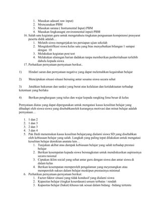 1. Masukan adasar( raw input)
             2. Mrencanakan PBM
             3. Masukan sarana ( Instrumental Input) PBM
             4. Masukan lingkunagn( environmental input) PBM
     16. Salah satu kegiatan guru untuk mengetahuiu tingkatan penguasaan kompetensi prasyarat
         peserta didik adalah…
             1. Melatih siswa mengerjakan tes persiapan ujian sekolah
             2. Mengidentifikasi siswa kelas satu yang bias menyebutkan bilangan 1 sampai
                 dengan 10
             3. Melakukan kegiatan post test
             4. Melakukan ulanngan harian dadakan tanpa memberikan penberitahuan terlebih
                 dahulu kepada siswa
     17. Perhatikan pernyataan-pernyataan berikut..

1)        Hindari saran dan pernyataan negative yang dapat melemahkan kegairahan belajar

2)        Menciptakan situasi-situasi bersaing antar sesama siswa secara sehat

3)     Jatuhkan hukuman dan sanksi yang berat atas kelalaian dan ketidaktaatan terhadap
ketentuan yang berlaku

4)        Berikan penghargaan yang tulus dan wajar kepada rangking lima besar di kelas

Pernyataan diatas yang dapat dipergunakan untuk mengatasi kasus kesulitan belajar yang
dihadapi oleh siswa-siswa yang disebabkanoleh kurangnya motivasi dan minat belajar adalah
pernyataan…

     1. 1 dan 2
     2. 1 dan 3
     3. 2 dan 3
     4. 3 dan 4
     5. Pak Dedi menemukan kasus kesulitan belajaryang dialami siswa SD yang disebabkan
        oleh kebiasaan belajar yang salah. Langkah yang paling tepat dilakukan untuk mengatasi
        kesulitan belajar demikian anatata lain…
            1. Tunjukan akibat atau dampak kebiasaan belajar yang salah terhadap prestasi
                belajar
            2. Berikan kesempatan kepada siswa bersnagkutan untuk mendiskusikan aspirasinya
                secara rasional
            3. Ciptakan iklim social yang sehat antar guru dengan siswa dan antar siswa di
                dalam kelas
            4. Berikan kesempatan memperoleh pengalaman yang meyenangkan atau
                memperoleh sukses dalam belajar meskipun prestasinya minimal
     6. Perhatikan pernyataan-pernyataan berikut:
            1. Factor-faktor situasi yang tidak kondusif yang dialami siswa
            2. Kapasitas belajar (tingkat keserdasan) umum terbatas / rendah
            3. Kapasitas belajar (bakat) khusus tak sesuai dalam bidang –bidang tertentu
 