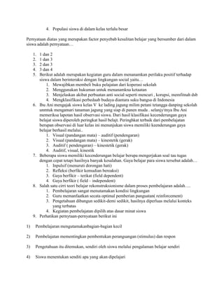 4. Populasi siswa di dalam kelas terlalu besar

Pernyataan diatas yang merupakan factor penyebab kesulitan belajar yang bersumber dari dalam
siswa adalah pernyataan…

     1.   1 dan 2
     2.   1 dan 3
     3.   2 dan 3
     4.   3 dan 4
     5.   Berikut adalah merupakan kegiatan guru dalam menanamkan perilaku positif terhadap
          siswa dalam berinteraksi dengan lingkungan social yaitu…
              1. Mewajibkan membeli buku pelajatan dari koperasi sekolah
              2. Menggunakan hukuman untuk menanamkna ketaatan
              3. Menjelaskan akibat perbuatan anti social seperti mencuri , korupsi, memfitnah dsb
              4. Mengklasifikasi perbedaab budaya diantara suku bangsa di Indonesia
     6.   Ibu Ani mengajak siswa kelas V ke lading jagung milim petani tetangga danping sekolah
          unmtuk mengamari tanaman jagung yang siap di panen muda . selanjytnya Ibu Ani
          memeriksa lapotan hasil observasi siswa. Dari hasil klasifikasi kecenderungan gaya
          belajat siswa diperoleh peringkat hasil belajt. Peringhkat terbaik dari pembelajatan
          berupan observasi di luar kelas ini menunjukan siswa memiliki keenderungan gaya
          belajar berhasil melalui..
              1. Visual (pandangan mata) – auditif (pendengaran)
              2. Visual (pandangan mata) – kinestetik (gerak)
              3. Auditif ( pendengaran) – kinestetik (gerak)
              4. Auditif, visual, kinestik
     7.   Beberapa siswa memiliki kecenderungan belajar berupa mengerjakan soal tau tugas
          dengan cepat tetapi hasilnya banyak kesalahan. Gaya belajar para siswa tersebut adalah…
              1. Inpulsif (menuruti dorongan hati)
              2. Refleksi (berfikir kemudian bereaksi)
              3. Gaya berfikir – terikat (field dependent)
              4. Gaya berfikir ( field – independent)
     8.   Salah satu cirri teori belajar rekonstruksionisme dalam proses pembelajaran adalah….
              1. Pembelajaran sangat menutamakan kondisi lingkungan
              2. Guru memanfaatkan secata optimal pemberian panguatan( reinforcement)
              3. Pengetahuan dibangun sedikit-demi sedikit, hasilnya diperluas melalui konteks
                  yang terbatas
              4. Kegiatan pembelajatan dipilih atas dasar minat siswa
     9.   Perhatikan pernytaan-pernyataan berikut ini

1)    Pembelajaran mengutamakanbagian-bagian kecil

2)    Pembelajatan mementingkan pembentukan perangsangan (stimulus) dan respon

3)    Pengetahuan itu ditemukan, sendiri oleh siswa melalui pengalaman belajar sendiri

4)    Siswa menentukan senditi apa yang akan dipelajari
 