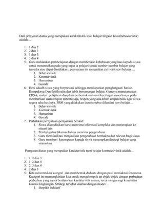 Dari pernyatan diatas yang merupakan karakteristik teoti belajar tingkah laku (behavioristik)
adalah…

   1. 1 dan 2
   2. 2 dan 3
   3. 1 dan 3
   4. 3 dan 4
   5. Guru melakukan pembelajatan dengan memberikan kebebasan yang luas kepada siswa
      untuk menentuikan pada yang ingin ia pelajari sesuai sumber-eumber belajar yang
      tersedia atau dapat disediakan . pernyataan ini merupakan cirri-ciri teori belajar …
          1. Behavioristik
          2. Kontrukvistik
          3. Humanism
          4. Gestalt
   6. Deni adaalh siswa yang berprestasi sehingga mendapatkan pemghatgaan/ hasiah.
      Dampaknya Deni lebih rajin dan lebih bersemangat belajat. Gurunya menutamakan
      CBSA, materi pelajatran disajikan berbentuk unit-unit kecil agar siswa hanya perlu
      memberikan suatu respon tertentu saja, respon yang ada diberi umpan balik agar siswa
      segera tahu hasilnya. PBM yang dilakukan duru tersebut dilandasi teori belajat…
          1. Behavioristik
          2. Kontrukvistik
          3. Humanism
          4. Gestalt
   7. Perhatikan pernyataan-pernyutaan berikut:
          1. Siswa dikondisikan harus menrima informasi kompleks dan menerapkan ke
              situasi lain
          2. Pembelajatan dikemas bukan menrims pengetahuan
          3. Guru memfasilitasi menjadikan pengetahuan bermakna dan relevan bagi siswa
          4. Guru memberi kesempatan kepada siswa menerapkan dtrategi belajar yang
              sirarankan

    Pernyatan diatas yang merupakan karakteristik teori belajar kontruksivistik adalah…

   1.   1, 2 dan 3
   2.   1, 2 dan 4
   3.   2, 3 dan 4
   4.   2 dan 3
   5.   Kita menemtukan kategori dan membentuk deduatu dengan pasti memaknai fenomena.
        Kategori ini memungkinkan kita untuk mengelompok an objek-objek dengan perbedaan-
        perbedaan yang nyata berdasarkan karakteristik umum, serta mengurangi kerumitan
        kondisi lingkungan. Strategi tersebut dikenal dengan model…
            1. Berpikit indukrif
 