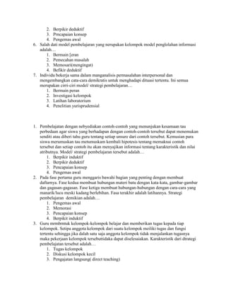 2. Berpikir deduktif
       3. Prncapaian konsep
       4. Pengemas awal
6. Salah dati model pembelajaran yang nerupakan kelompok model penglolahan informasi
   adalah…
       1. Bermain [eran
       2. Pemecahan masalah
       3. Memosari(mengingat)
       4. Befikir deduktif
7. Individu bekerja sama dalam manganalisis permasalahan interpersonal dan
   mengembangkan cata-cara demikratis untuk menghadapi dituasi tertentu. Ini semua
   merupakan cirri-ciri model/ strategi pembelajaran…
       1. Bermain peran
       2. Investigasi kelompok
       3. Latihan laboratorium
       4. Penelitian yurisprudensial



1. Pembelajatan dengan nebyediakan contoh-contoh yang menunjukan kesamaan tau
   perbedaan agar siswa yang berhadapan dengan contoh-contoh tersebut dapat menemukan
   senditi atau diberi tahu guru tentang setiap unsure dari contoh tersebut. Kemusian para
   siswa merumuskan tau metumuskam kembali hipotesis tentang memaknai contoh
   tersebut dan setiap contoh itu akan menyajikan informasi tentang karakteristik dan nilai
   atributnya. Model/ strategi pembelajaran tersebut adalah…
       1. Berpikir induktif
       2. Berpikir deduktif
       3. Pencapaian konsep
       4. Pengemas awal
2. Pada fase pertama guru menggaris bawahi bagian yang penting dengan membuat
   daftarnya. Fase kedua membuat hubungan materi batu dengan kata-kata, gambar-gambar
   dan gagasan-gagasan. Fase ketiga membuat hubungan-hubungan dengan cara-cara yang
   manarik/lucu meski kadang berlebihan. Fasa terakhir adalah latihannya. Strategi
   pembelajaran demikian adalah…
       1. Pengemas awal
       2. Memorasi
       3. Pencapaian konsep
       4. Berpikit induktif
3. Guru mrmbrntuk kelompok-kelompok belajar dan memberikan tugas kepada tiap
   kelompok. Setipa anggota kelompok dari suatu kelompok meiliki tugas dan fungsi
   tertentu sehingga jika dalah satu saja anggota kelompok tidak menjalankan tugasnya
   maka pekerjaan kelompok tersebuttidaka dapat diselesaiakan. Karakteristik dari dtrategi
   pembelajatan tersebut adalah…
       1. Tugas kelompok
       2. Diskusi kelompok kecil
       3. Pengajatan langsung( direct teaching)
 