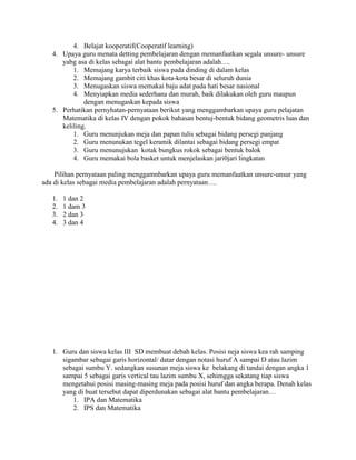 4. Belajat kooperatif(Cooperatif learning)
   4. Upaya guru menata detting pembelajaran dengan memanfaatkan segala unsure- unsure
      yabg asa di kelas sebagai alat bantu pembelajaran adalah….
          1. Memajang karya terbaik siswa pada dinding di dalam kelas
          2. Memajang gambit citi khas kota-kota besar di seluruh dunia
          3. Menugaskan siswa memakai baju adat pada hati besar nasional
          4. Menyiapkan media sederhana dan murah, baik dilakukan oleh guru maupun
              dengan menugaskan kepada siswa
   5. Perhatikan pernyhatan-pernyataan berikut yang menggambarkan upaya guru pelajatan
      Matematika di kelas IV dengan pokok bahasan bentuj-bentuk bidang geometris luas dan
      keliling.
          1. Guru menunjukan meja dan papan tulis sebagai bidang persegi panjang
          2. Guru menunukan tegel keramik dilantai sebagai bidang persegi empat
          3. Guru menunujukan kotak bungkus rokok sebagai bentuk balok
          4. Guru memakai bola basket untuk menjelaskan jari0jari lingkatan

    Pilihan pernyataan paling menggamnbarkan upaya guru memanfaatkan unsure-unsur yang
ada di kelas sebagai media pembelajaran adalah pernyataan….

   1.   1 dan 2
   2.   1 dam 3
   3.   2 dan 3
   4.   3 dan 4




   1. Guru dan siswa kelas III SD membuat debah kelas. Posisi neja siswa kea rah samping
      sigambar sebagai garis horizontal/ datar dengan notasi huruf A sampai D atau lazim
      sebagai sumbu Y. sedangkan susunan meja siswa ke belakang di tandai dengan angka 1
      sampai 5 sebagai garis vertical tau lazim sumbu X, sehimgga sekatang tiap siswa
      mengetahui posisi masing-masing meja pada posisi huruf dan angka berapa. Denah kelas
      yang di buat tersebut dapat diperdunakan sebagai alat bantu pembelajaran…
          1. IPA dan Matematika
          2. IPS dan Matematika
 