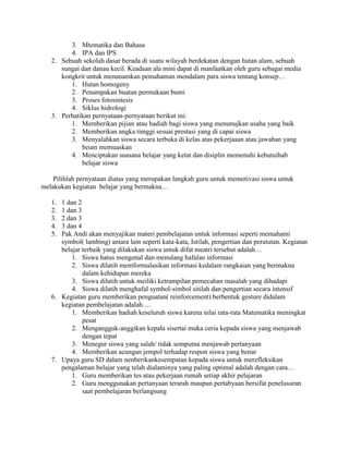 3. Mtematika dan Bahasa
         4. IPA dan IPS
   2. Sebuah sekolah dasar berada di suatu wilayah berdekatan dengan hutan alam, sebuah
      sungai dan danau kecil. Keadaan ala mini dapat di manfaatkan oleh guru sebagai media
      kongkrit untuk menanamkan pemahaman mendalam para siswa tentang konsep…
         1. Hutan homogeny
         2. Penampakan buatan permukaan bumi
         3. Proses fotosintesis
         4. Siklus hidrologi
   3. Perhatikan pernyataan-pernyataan berikut ini:
         1. Memberikan pijian atau hadiah bagi siswa yang menunujkan usaha yang baik
         2. Memberikan angka timggi sesuai prestasi yang di capai siswa
         3. Menyalahkan siswa secara terbuka di kelas atas pekerjaaan atau jawaban yang
             beum memuaskan
         4. Menciptakan suasana belajar yang ketat dan disiplin memenuhi kebutuihab
             belajar siswa

    Pilihlah pernyataan diatas yang merupakan langkah guru untuk memotivasi siswa untuk
melakukan kegiatan belajar yang bermakna…

   1. 1 dan 2
   2. 1 dan 3
   3. 2 dan 3
   4. 3 dan 4
   5. Pak Andi akan menyajikan materi pembelajatan untuk informasi seperti memahami
      symbol( lambing) antara lain seperti kata-kata, Istilah, pengertian dan peratutan. Kegiatan
      belajar terbaik yang dilakukan siswa untuk difat meatri tersebut adalah…
          1. Siswa hatus mengenal dan menulang hafalan informasi
          2. Siswa dilatih memformulasikan informasi kedalam rangkaian yang bermakna
              dalam kehidupan mereka
          3. Siswa dilatih untuk meiliki ketrampilan pemecahan masalah yang dihadapi
          4. Siswa dilatih menghafal symbol-simbol sitilah dan pengertian secara intensif
   6. Kegiatan guru memberikan penguatan( reinforcement) berbentuk gesture didalam
      kegiatan pembelajatan adalah….
          1. Memberikan hadiah keseluruh siswa karena nilai rata-rata Matematika meningkat
              pesat
          2. Mengangguk-anggikan kepala sisertai muka ceria kepada siswa yang menjawab
              dengan tepat
          3. Menegur siswa yang salah/ tidak semputna menjawab pertanyaan
          4. Memberikan acungan jempol terhadap respon siswa yang benar
   7. Upaya guru SD dalam nenberikankesempatan kepada siswa untuk merefleksikan
      pengalaman belajar yang telah dialaminya yang paling optimal adalah dengan cara…
          1. Guru memberikan tes atau pekerjaan rumah setiap akhir pelajaran
          2. Guru menggunakan pertanyaan terarah maupun pertabyaan bersifat penelusuran
              saat pembelajaran berlangsung
 