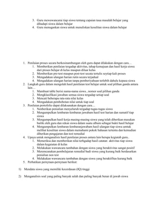 3. Guru mewawancarai tiap siswa tentang capaian taua masalah belajar yang
             dihadapi siswa dalam belajar
          4. Guru menugaskan siswa untuk menuliskan kesulitan siswa dalam belajar




   1. Penilaian proses secara berkesinambungan oleh guru dapat dilakukan dengan cara…
          1. Memberikan penilaian tergadap aktivitas, tahap kemajuan dan hasil kerja siswa
              dari proses belajar di kelas maupun diluar kelas
          2. Memberikan pre-test maupun post-test secata tertulis seytiap kali proses
          3. Mengadakan ulangan harian rutin secara terjadual
          4. Mengadakan ulangan harian tanpa pemberiyahuan terlebih dahulu kepasa siswa
   2. Langkah guru dalam mengolah hasil penilaian test belajar untuk soal pilihan ganda antara
      lain…
          1. Mambuat table berisi nama-nama siswa , nomor soal pilihan ganda
          2. Mengklasifikasi jawaban semua siswa tergadap setiap soal
          3. Mencati beberapa rata-rata nilai kelas
          4. Mengadakan pembobotan nilai untuk tiap soal
   3. Penilaian portofolio dapat dilaksanakan dengan cara…
          1. Nenberikan penialian menyeluruh tergadap tugas-tugas siswa
          2. Mengumpulkan lembaran-lembaran jawabam hasil test harian dan sumatif tiap
              siswa
          3. Mengumpulkan hasil kerja masing-masing siswa yang telah diberikan masukan
              bailik oleh guru dan rekan siswa dalam suatu album sebagai bukti hasil belajar
          4. Mengumpulkan lembaran-lembaranjawabam hasil ulangan tiap siswa umtuk
              melihat kesulitan siswa dalam memahami pokok bahasan tertentu dan kemudian
              diberikan pengajaran dan test remedial
   4. Upaya untuk mrnganalisis hasil penilaian proses antara lain berupa kegiatab guru..
          1. Memeriksa dan memberikan nilai terhgadap hasil catatan aktivitas tiap siswa
              dalam kegaiatan di kelas
          2. Melakukan wawancara tambahan dengan siswa yang beraktivitas sangat positif
          3. Meremcanakan pembelajaran remedial badi siswa yang kurang baik berdasarkan
              penialian non test
          4. Melakukan wawancara tambahan dengan siswa yang beraktifitas kurang baik
   5. Perhatikan pernytaan-pernytaan berikut:

1) Mendata siswa yang memiliki kecerdasan (IQ) tinggi

2) Menganalisis soal yang paling banyak salah dan paling banyak benar di jawab siswa
 