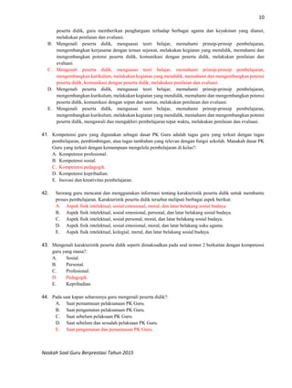 10
Naskah Soal Guru Berprestasi Tahun 2015
peserta didik, guru memberikan penghargaan terhadap berbagai agama dan keyakinan yang dianut,
melakukan penilaian dan evaluasi.
B. Mengenali peserta didik, menguasai teori belajar, memahami prinsip-prinsip pembelajaran,
mengembangkan kerjasama dengan teman sejawat, melakukan kegiatan yang mendidik, memahami dan
mengembangkan potensi peserta didik, komunikasi dengan peserta didik, melakukan penilaian dan
evaluasi.
C. Mengenali peserta didik, menguasai teori belajar, memahami prinsip-prinsip pembelajaran,
mengembangkan kurikulum, melakukan kegiatan yang mendidik, memahami dan mengembangkan potensi
peserta didik, komunikasi dengan peserta didik, melakukan penilaian dan evaluasi.
D. Mengenali peserta didik, menguasai teori belajar, memahami prinsip-prinsip pembelajaran,
mengembangkan kurikulum, melakukan kegiatan yang mendidik, memahami dan mengembangkan potensi
peserta didik, komunikasi dengan sopan dan santun, melakukan penilaian dan evaluasi.
E. Mengenali peserta didik, menguasai teori belajar, memahami prinsip-prinsip pembelajaran,
mengembangkan kurikulum, melakukan kegiatan yang mendidik, memahami dan mengembangkan potensi
peserta didik, mengawali dan mengakhiri pembelajaran tepat waktu, melakukan penilaian dan evaluasi.
41. Kompetensi guru yang digunakan sebagai dasar PK Guru adalah tugas guru yang terkait dengan tugas
pembelajaran, pembimbingan, atau tugas tambahan yang relevan dengan fungsi sekolah. Manakah dasar PK
Guru yang terkait dengan kemampuan mengelola pembelajaran di kelas?:
A. Kompetensi profesional.
B. Kompetensi sosial.
C. Kompetensi pedagogik.
D. Kompetensi kepribadian.
E. Inovasi dan kreativitas pembelajaran.
42. Seorang guru mencatat dan menggunakan informasi tentang karakteristik peserta didik untuk membantu
proses pembelajaran. Karakteristik peserta didik tersebut meliputi berbagai aspek berikut:
A. Aspek fisik intelektual, sosial emosional, moral, dan latar belakang sosial budaya.
B. Aspek fisik intelektual, sosial emosional, personal, dan latar belakang sosial budaya.
C. Aspek fisik intelektual, sosial personal, moral, dan latar belakang sosial budaya.
D. Aspek fisik intelektual, sosial emosional, moral, dan latar belakang suku agama.
E. Aspek fisik intelektual, kolegial, moral, dan latar belakang sosial budaya.
43. Mengenali karakteristik peserta didik seperti dimaksudkan pada soal nomor 2 berkaitan dengan kompetensi
guru yang mana?:
A. Sosial.
B. Personal.
C. Profesional.
D. Pedagogik.
E. Kepribadian.
44. Pada saat kapan seharusnya guru mengenali peserta didik?:
A. Saat pemantauan pelaksanaan PK Guru.
B. Saat pengamatan pelaksanaan PK Guru.
C. Saat sebelum pelaksaan PK Guru.
D. Saat sebelum dan sesudah pelaksaan PK Guru.
E. Saat pengamatan dan pemantauan PK Guru.
 