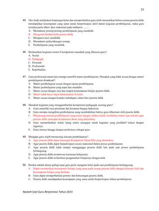11
Naskah Soal Guru Berprestasi Tahun 2015
45. Jika Anda melakukan kunjungan kelas dan memperhatikan guru telah memastikan bahwa semua peserta didik
mendapatkan kesempatan yang sama untuk berpertisipasi aktif dalam kegiatan pembelajaran, maka guru
tersebut perlu diberi skor maksimal pada indikator........:
A. Memahami prinsip-prinsip pembelajaran yang mendidik.
B. Mengenali karakteristik peserta didik.
C. Menguasi teori mendidik.
D. Memahami perkembangan remaja.
E. Pembelajaran yang mendidik.
46. Berdasarkan kegiatan nomor 6 kompetensi manakah yang dikuasai guru?:
A. Sosial.
B. Pedagogik.
C. Personal.
D. Profesional.
E. Kepribadian.
47. Guru profesional antara lain mampu memilih materi pembelajaran. Manakah yang tidak sesuai dengan materi
pembelajaran dimaksud?:
A. Materi pembelajaran sesuai dengan tujuan pembelajaran.
B. Materi pembelajaran yang tepat dan mutakhir.
C. Materi sesuai dengan usia dan tingkat kemampuan belajar peserta didik.
D. Materi tidak harus dapat dilaksanakan di kelas.
E. Materi sesuai dengan konteks kehidupan sehari-hari peserta didik.
48. Manakah kegiatan yang menggambarkan kompetensi pedagogik seorang guru?:
A. Guru memiliki rasa persatuan dan kesatuan bangsa Indonesia.
B. Guru mampu mengelola pembelajaran yang membuktikan bahwa guru dihormati oleh peserta didik.
C. Merancang rencana pembelajaran yang sesuai dengan silabus untuk membahas materi ajar tertentu agar
peserta didik mencapai kompetensi dasar yang ditentukan.
D. Guru memanfaatkan waktu luang selain mengajar untuk kegiatan yang produktif terkait dengan
tugasnya.
E. Guru merasa bangga dengan profesinya sebagai guru.
49. Mengapa guru wajib merancang rencana pembelajaran?:
A. Agar peserta didik dapat mencapai Kompetensi Dasar/KD yang ditentukan.
B. Agar peserta didik dapat berpartisipasi secara maksimal dalam proses pembelajaran.
C. Agar peserta didik tidak sampai mengganggu peserta didik lain pada saat proses pembelajaran
berlangsung.
D. Agar peserta didik termotivasi kemauan belajarnya.
E. Agar peserta didik terfasilitasi pengamalam belajarnya dengan baik.
50. Berikut adalah alasan paling tepat guru perlu mengatur kelas pada saat pembelajaran berlangsung:
A. Dapat memberikan kesempatan belajar yang sama pada semua peserta didik dengan kelainan fisik dan
kemampuan belajar yang berbeda.
B. Guru dapat memperhatikan potensi dan kekurangan peserta didik.
C. Peserta didik mendapatkan kesempatan yang sama untuk berpartisipasi dalam pembelajaran.
 