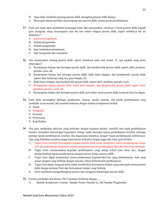 12
Naskah Soal Guru Berprestasi Tahun 2015
D. Agar tidak membuka peluang peserta didik merugikan peserta didik lainnya.
E. Mencegah adanya perilaku menyimpang dari peserta didik selama proses pembelajaran.
51. Pada saat Anda akan melakukan kunjungan kelas dan menanyakan, misalnya 4 nama peserta didik kepada
guru mengenai sikap, kemampuan atau hal lain terkait dengan peserta didik, kapan sebaiknya hal ini
dilakukan?:
A. Sebelum pengamatan.
B. Selama pengamatan.
C. Setelah pengamatan.
D. Saat melakukan pemantauan.
E. Saat mengamati dan memantau.
52. Jika menanyakan tentang peserta didik seperti dimaksud pada soal nomor 12, apa sajakah yang perlu
ditanyakan?:
A. Kemampuan belajar dari keempat peserta didik, dan karakteristik peserta didik seperti aktif, pendiam,
pemalu, ceria, dll.
B. Kemampuan belajar dari keempat peserta didik, bukti hasil ulangan, dan karakteristik peserta didik
seperti latar belakang orang tua, gaya belajar, dll.
C. Bukti hasil ulangan, dan karakteristik peserta didik seperti aktif, pendiam, pemalu, ceria.
D. Kemampuan belajar peserta didik, bukti hasil ulangan, dan karakteristik peserta didik seperti aktif,
pendiam, pemalu, ceria, dll.
E. Kemampuan belajar dari keempat peserta didik serta bakat minat peserta didik termasuk karir ke depan.
53. Guru telah menetapkan berbagai pendekatan, strategi, model, motode, dan teknik pembelajaran yang
mendidik secara kreatif, hal tersebut berkaitan dengan standar kompetensi berikut:
A. Sosial.
B. Pedagogik.
C. Personal.
D. Profesional.
E. Kepribadian.
54. Jika guru melakukan aktivitas yang berkaitan dengan kegiatan berikut: memilih satu topik pembelajaran
tertentu. kemudian menanyakan bagaimana strategi untuk mencapai tujuan pembelajaran tersebut, seberapa
penting tujuan pembelajaran tersebut, dan bagaimana kaitannya dengan tujuan pembelajaran sebelumnya.
Apa yang dilakukan tersebut sangat tepat karena berkaitan dengan tugas dan funsi guru berikut:
A. Tugas Guru memberi kesempatan kepada peserta didik untuk menguasai materi pembelajaran sesuai
usia dan kemampuan belajarnya melalui pengaturan proses pembelajaran dan aktivitas yang mendidik.
B. Tugas Guru merencanakan kegiatan pembelajaran yang saling terkait satu sama lain, dengan
memperhatikan tujuan pembelajaran maupun proses belajar peserta didik.
C. Tugas Guru dapat menjelaskan alasan pelaksanaan kegiatan/aktivitas yang dilakukannya, baik yang
sesuai maupun yang berbeda dengan rencana, terkait keberhasilan pembelajaran.
D. Tugas Guru dapat mengatur kelas untuk memberikan kesempatan belajar yang sama pada semua peserta
didik dengan kelainan fisik dan kemampuan belajar yang berbeda.
E. Guru membantu mengembangkan potensi dan mengatasi kekurangan peserta didik.
55. Elemen perubahan Kurikulum 2013 terutama berkaitan dengan ....
A. Standar Kompetensi Lulusan, Standar Proses, Standar Isi, dan Standar Pengelolaan.
 