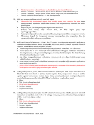 13
Naskah Soal Guru Berprestasi Tahun 2015
B. Standar Kompetensi Lulusan, Standar Isi, Standar Proses, dan Standar Penilaian.
C. Standar Kompetensi Lulusan, Standar Proses, Standar Penilaian, dan Standar Pembiayaan.
D. Standar Kompetensi Lulusan, Standar Proses, Standar Pengelolaan, dan Standar Penilaian.
E. Struktur kurikulum, beban belajar, RPP, dan sistem penilaian
56. Salah satu proses pembelajaran scientific yang baik adalah:
A. Mendorong dan menginspirasi peserta didik berpikir secara kritis, analistis, dan tepat dalam
mengidentifikasi, memahami, memecahkan masalah, dan mengaplikasikan substansi atau materi
pembelajaran.
B. Penjelasan guru, cenderung menggunakan pendekatan tradisional.
C. Berbasis pada konsep, tanpa landasan teori, dan fakta empiris yang dapat
dipertanggungjawabkan.
D. Tujuan pembelajaran dirumuskan secara detail dan jelas, tanpa mengindahkan penyajiannya menarik.
E. Menerapkan langkah 5M (mengamati, menanya, mengumpulkan data, menganalisis data, dan
mengomunikasikan) pada setiap pembelajaran.
57. Model pembelajaran berbasis proyek (Project Based Learning) merupakan salah satu model pembelajaran
yang dapat digunakan oleh guru dengan menggunakan pendekatan saintifik (scientific approach). Manakah
yang tidak tepat berkaitan dengan pernyataan tersebut?:
A. Pendekatan pembelajaran dimana siswa memperoleh pengetahuan berdasarkan cara kerja ilmiah.
B. Melalui pendekatan ini siswa akan diajak meniti jembatan emas sehingga ia tidak hanya mendapatkan
ilmu pengetahuan (knowledge) semata tetapi juga akan mendapatkan keterampilan dan sikap-sikap yang
dibutuhkan dalam kehidupannya kelak.
C. Saat belajar menggunakan model pembelajaran berbasis proyek, siswa dapat berlatih menalar secara
induktif (inductive reasoning).
D. project based learning (model pembelajaran berbasis proyek) merupakan salah satu model pembelajaran
dalam pendekatan saintifik
E. project based learning (model pembelajaran berbasis proyek) merupakan salah satu model pembelajaran
dalam pendekatan saintifik yang berorientasi pada masalah.
58. Model pembelajaran ini peserta didik difasilitasi melakukan pembelajaran aktif. Mereka benar-benar akan
dibuat aktif baik secara hands on (melalui kegiatan-kegiatan fisik), maupun secara minds on (melalui
kegiatan-kegiatan berpikir/secara mental). Karena itulah, ruh dari pelaksanaaan model pembelajaran ini
sesuai sekali dengan amanat Kurikulum 2013. Model pembelajaran yang dimaksud adalah:
A. Inkuiri
B. PBM (Problem Based Learning)
C. PBL (Project Based Learing)
D. Discovery learning
E. Cooperative learning
59. Model pembelajaran yang menyajikan masalah kontekstual dimana peserta didik bekerja dalam tim untuk
memecahkan masalah dunia nyata (real world) sehingga merangsang peserta didik untuk belajar, merupakan
ciri khas model pembelajaran berikut:
A. Inkuiri
B. PBM (Problem Based Learning)
C. PBL (Project Based Learing)
D. Discovery learning
E. Cooperative learning
 