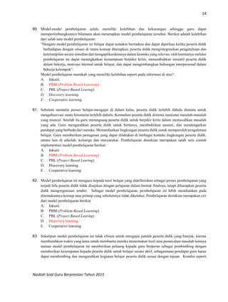 14
Naskah Soal Guru Berprestasi Tahun 2015
60. Model-model pembelajaran selalu memiliki kelebihan dan kekurangan sehingga guru dapat
mempertimbangkannya bilamana akan menerapkan model pembelajaran tersebut. Berikut adalah kelebihan
dari salah satu model pembelajaran:
“Dengam model pembelajaran ini belajar dapat semakin bermakna dan dapat diperluas ketika peserta didik
berhadapan dengan situasi di mana konsep diterapkan, peserta didik mengintegrasikan pengetahuan dan
keterampilan secara simultan dan mengaplikasikannya dalam konteks yang relevan, oleh karenanya melalui
pembelajaran ini dapat meningkatkan kemampuan berpikir kritis, menumbuhkan inisiatif peserta didik
dalam bekerja, motivasi internal untuk belajar, dan dapat mengembangkan hubungan interpersonal dalam
bekerja kelompok”.
Model pembelajaran manakah yang memiliki kelebihan seperti pada informasi di atas?:
A. Inkuiri.
B. PBM (Problem Based Learning).
C. PBL (Project Based Learing).
D. Discovery learning.
E. Cooperative learning.
61. Sebelum memulai proses belajar-mengajar di dalam kelas, peserta didik terlebih dahulu diminta untuk
mengobservasi suatu fenomena terlebih dahulu. Kemudian peserta didik diminta mencatat masalah-masalah
yang muncul. Setelah itu guru merangsang peserta didik untuk berpikir kritis dalam memecahkan masalah
yang ada. Guru mengarahkan peserta didik untuk bertanya, membuktikan asumsi, dan mendengarkan
pendapat yang berbeda dari mereka. Memanfaatkan lingkungan peserta didik untuk memperoleh pengalaman
belajar. Guru memberikan penugasan yang dapat dilakukan di berbagai konteks lingkungan peserta didik,
antara lain di sekolah, keluarga dan masyarakat. Pembelajaran demikian merupakan salah satu contoh
implementasi model pembelajaran berikut:
A. Inkuiri
B. PBM (Problem Based Learning)
C. PBL (Project Based Learing)
D. Discovery learning
E. Cooperative learning
62. Model pembelajaran ini mengacu kepada teori belajar yang didefinisikan sebagai proses pembelajaran yang
terjadi bila peserta didik tidak disajikan dengan pelajaran dalam bentuk finalnya, tetapi diharapkan peserta
didik mengorganisasi sendiri. Sebagai model pembelajaran, pembelajaran ini lebih menekankan pada
ditemukannya konsep atau prinsip yang sebelumnya tidak diketahui. Pembelajaran demikian merupakan ciri
dari model pembelajaran berikut:
A. Inkuiri
B. PBM (Problem Based Learning)
C. PBL (Project Based Learing)
D. Discovery learning
E. Cooperative learning
63. Sekalipun model pembelajaran ini tidak efisien untuk mengajar jumlah peserta didik yang banyak, karena
membutuhkan waktu yang lama untuk membantu mereka menemukan teori atau pemecahan masalah lainnya
namun model pembelajaran ini memberikan peluang kepada guru berperan sebagai pembimbing dengan
memberikan kesempatan kepada peserta didik untuk belajar secara aktif, sebagaimana pendapat guru harus
dapat membimbing dan mengarahkan kegiatan belajar peserta didik sesuai dengan tujuan. Kondisi seperti
 