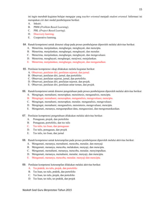 15
Naskah Soal Guru Berprestasi Tahun 2015
ini ingin merubah kegiatan belajar mengajar yang teacher oriented menjadi student oriented. Informasi ini
merupakan ciri dari model pembelajaran berikut:
A. Inkuiri.
B. PBM (Problem Based Learning).
C. PBL (Project Based Learing).
D. Discovery learning.
E. Cooperative learning.
64. Ranah kompetensi untuk dimensi sikap pada proses pembelajaran diperoleh melalui aktivitas berikut:
A. Menerima, menjalankan, menghargai, menghayati, dan mencipta.
B. Menerima, menjalankan, menghargai, menghayati, dan menalar.
C. Menerima, menjalankan, menghargai, menghayati, dan mengevaluasi.
D. Menerima, menghayati, menghargai, menjiwai, menjalankan.
E. Menerima, menjalankan, menghargai, menghayati, dan mengamalkan.
65. Penilaian kompetensi sikap dilakukan melalui kegiatan berikut:
A. Observasi, penilaian diri, penilaian sejawat, dan jurnal.
B. Observasi, penilaian diri, jurnal, dan portofolio.
C. Observasi, penilaian sejawat, jurnal, dan portofolio.
D. Observasi, penilaian diri, penilaian sejawat, dan projek.
E. Observasi, penilaian diri, penilaian antar teman, dan projek.
66. Ranah kompetensi untuk dimensi pengetahuan pada proses pembelajaran diperoleh melalui aktivitas berikut:
A. Mengingat, memahami, menerapkan, mensintesis, menganalisis, mencipta.
B. Mengingat, memahami, menerapkan, menganalisis, mengevaluasi, mencipta.
C. Mengingat, memahami, menerapkan, menalar, menganalisis, mengevaluasi.
D. Mengingat, memahami, menganalisis, mensintesis, mengevaluasi, mencipta.
E. Mengamati, menanya, mengumpulkan data, mengasosiasi, dan mengomunikasikan.
67. Penilaian kompetensi pengetahuan dilakukan melalui aktivitas berikut:
A. Penugasan, projek, dan portofolio
B. Penugasan, portofolio, dan tes tulis
C. Tes tulis, tes lisan, dan penugasan
D. Tes tulis, penugasan, dan projek
E. Tes tulis, tes lisan, dan jurnal
68. Ranah kompetensi untuk keterampilan pada proses pembelajaran diperoleh melalui aktivitas berikut:
A. Mengamati, menanya, memahami, mencoba, menalar, dan menyaji
B. Mengamati, menanya, mencoba, melakukan, menyaji, dan mencipta.
C. Mengamati, memahami, menanya, mencoba, menalar, menyimpulkan.
D. Mengamati, menanya, memahami, menalar, menyaji, dan mencipta.
E. Mengamati, menanya, mencoba, menalar, menyaji dan mencipta.
69. Penilaian kompetensi keterampilan dilakukan melalui aktivitas berikut:
A. Tes praktik, tes tulis, projek, dan portofolio
B. Tes lisan, tes tulis, praktik, dan portofolio
C. Tes lisan, tes tulis, projek, dan portofolio
D. Tes lisan, tes tulis, tes praktik, dan projek
 