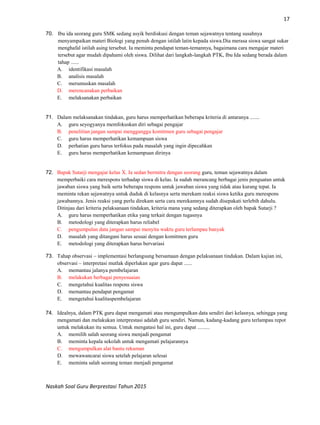 17
Naskah Soal Guru Berprestasi Tahun 2015
70. Ibu ida seorang guru SMK sedang asyik berdiskusi dengan teman sejawatnya tentang susahnya
menyampaikan materi Biologi yang penuh dengan istilah latin kepada siswa.Dia merasa siswa sangat sukar
menghafal istilah asing tersebut. Ia meminta pendapat teman-temannya, bagaimana cara mengajar materi
tersebut agar mudah dipahami oleh siswa. Dilihat dari langkah-langkah PTK, Ibu Ida sedang berada dalam
tahap ......
A. identifikasi masalah
B. analisis masalah
C. merumuskan masalah
D. merencanakan perbaikan
E. melaksanakan perbaikan
71. Dalam melaksanakan tindakan, guru harus memperhatikan beberapa kriteria di antaranya .......
A. guru seyogyanya memfokuskan diri sebagai pengajar
B. penelitian jangan sampai mengganggu komitmen guru sebagai pengajar
C. guru harus memperhatikan kemampuan siswa
D. perhatian guru harus terfokus pada masalah yang ingin dipecahkan
E. guru harus memperhatikan kemampuan dirinya
72. Bapak Sutarji mengajar kelas X. Ia sedan bermitra dengan seorang guru, teman sejawatnya dalam
memperbaiki cara merespons terhadap siswa di kelas. Ia sudah merancang berbagai jenis penguatan untuk
jawaban siswa yang baik serta beberapa respons untuk jawaban siswa yang tidak atau kurang tepat. Ia
meminta rekan sejawatnya untuk duduk di kelasnya serta merekam reaksi siswa ketika guru merespons
jawabannya. Jenis reaksi yang perlu direkam serta cara merekamnya sudah disepakati terlebih dahulu.
Ditinjau dari kriteria pelaksanaan tindakan, kriteria mana yang sedang diterapkan oleh bapak Sutarji ?
A. guru harus memperhatikan etika yang terkait dengan tugasnya
B. metodologi yang diterapkan harus reliabel
C. pengumpulan data jangan sampai menyita waktu guru terlampau banyak
D. masalah yang ditangani harus sesuai dengan komitmen guru
E. metodologi yang diterapkan harus bervariasi
73. Tahap observasi – implementasi berlangsung bersamaan dengan pelaksanaan tindakan. Dalam kajian ini,
observasi – interpretasi mutlak diperlukan agar guru dapat ......
A. memantau jalanya pembelajaran
B. melakukan berbagai penyesuaian
C. mengetahui kualitas respons siswa
D. memantau pendapat pengamat
E. mengetahui kualitaspembelajaran
74. Idealnya, dalam PTK guru dapat mengamati atau mengumpulkan data sendiri dari kelasnya, sehingga yang
mengamati dan melakukan interprestasi adalah guru sendiri. Namun, kadang-kadang guru terlampau repot
untuk melakukan itu semua. Untuk mengatasi hal ini, guru dapat .........
A. memilih salah seorang siswa menjadi pengamat
B. meminta kepala sekolah untuk mengamati pelajarannya
C. mengumpulkan alat bantu rekaman
D. mewawancarai siswa setelah pelajaran selesai
E. meminta salah seorang teman menjadi pengamat
 