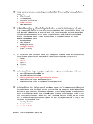 18
Naskah Soal Guru Berprestasi Tahun 2015
75. Prinsip dasar observasi yang berkaitan dengan pemanfaatan hasil observasi adalah prinsip yang berkaitan
dengan .......
A. fokus observasi
B. perencanaan awal
C. ketrampilan mengobservasi
D. balikan (feedback)
E. fokus perencanaan
76. Ketika melakukan observasi di kelas Ibu Rina, Bapak Sukoco berusaha bersikap bersahabat, baik kepad
siswa maupun kepada Ibu Rina. Ia masuk kelas dengan mengucapkan salam dan meminta ijin kepada siswa
untuk ikut duduk di kelas. Ketika terjadi diskusi antar siswa, Bapak Sukoco tidak segera merekam diskusi
tersebut, tetapi menunggu sampai diskusi selasai, kemudian berfikir sejenak untuk menemukan makna
peristiwa yang baru saja diamati. Perilaku pengamat seperti itu merupakan penerapan dari prinsip
observasi yang berkaitan dengan ........
A. perencanaan awal
B. fokus observasi
C. membangun kriteria
D. ketrampilan observasi
E. balikan (feedback)
77. Jika seorang guru ingin mengetahui jumlah siswa yang berhasil dilibatkan secara aktif dalam memberi
respons terhadap pertanyaaan guru, jenis observasi yang paling tepat digunakan adalah observasi .........
A. terbuka
B. terfokus
C. terstruktur
D. sistematik
E. tersusun
78. Analisis data dilakukan dengan menempuh berbagi langkah, yang pada akhirnya bertujuan untuk ..........
A. menyeleksi dan mengelompokkan data
B. menyeleksi dan menafsirkan data
C. memperoleh informasi tentang proses dan dampak perbaikan
D. mendapat informasi tentang perilaku mengajar guru
E. mendapat informasi tentang menyeleksi dan mengelompokkan data
79. Melihat hasil latihan siswa, Ibu Sutari menjadi kaget karena hanya 10 dari 30 siswa yang mengerjakan latihan
matematika dengan benar. Ibu Sutari mencoba mengingat-ingat apa yang terjadi ketika ia menjelaskan
penggunakan rumus matematika dalam memecahkan soal. Ia ingat, ia mencontohkan penggunaan rumus
dengan mengerjakannya sendiri di papan tulis. Ia kemudian merenung kembali, mengapa ia tidak meminta
siswa mengerjakannya ke depan ?Ia ingat pula, siswa yang duduk di deretan belakang ada yang bermain
ketika ia mencontohkan penggunaan rumus di papan tulis. Dari segi langkah-langkah PTK, langkah mana
yang sedang dihayati oleh ibu Sutari .................
A. mengumpulkan data
B. menganalisis data
C. melakukan refleksi
 