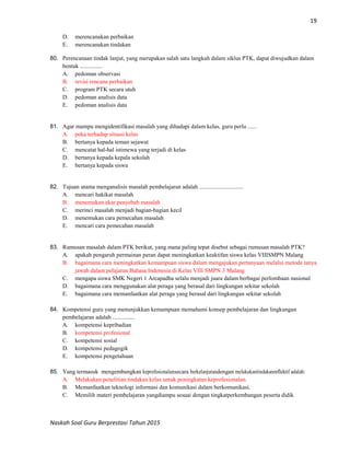 19
Naskah Soal Guru Berprestasi Tahun 2015
D. merencanakan perbaikan
E. merencanakan tindakan
80. Perencanaan tindak lanjut, yang merupakan salah satu langkah dalam siklus PTK, dapat diwujudkan dalam
bentuk ...............
A. pedoman observasi
B. revisi rencana perbaikan
C. program PTK secara utuh
D. pedoman analisis data
E. pedoman analisis data
81. Agar mampu mengidentifikasi masalah yang dihadapi dalam kelas, guru perlu ......
A. peka terhadap situasi kelas
B. bertanya kepada teman sejawat
C. mencatat hal-hal istimewa yang terjadi di kelas
D. bertanya kepada kepala sekolah
E. bertanya kepada siswa
82. Tujuan utama menganalisis masalah pembelajaran adalah ..............................
A. mencari hakikat masalah
B. menemukan akar penyebab masalah
C. merinci masalah menjadi bagian-bagian kecil
D. menemukan cara pemecahan masalah
E. mencari cara pemecahan masalah
83. Rumusan masalah dalam PTK berikut, yang mana paling tepat disebut sebagai rumusan masalah PTK?
A. apakah pengaruh permainan peran dapat meningkatkan keaktifan siswa kelas VIIISMPN Malang
B. bagaimana cara meningkatkan kemampuan siswa dalam mengajukan pertanyaan melalui metode tanya
jawab dalam pelajaran Bahasa Indonesia di Kelas VIII SMPN 3 Malang
C. mengapa siswa SMK Negeri 1 Arcapadha selalu menjadi juara dalam berbagai perlombaan nasional
D. bagaimana cara menggunakan alat peraga yang berasal dari lingkungan sekitar sekolah
E. bagaimana cara memanfaatkan alat peraga yang berasal dari lingkungan sekitar sekolah
84. Kompetensi guru yang menunjukkan kemampuan memahami konsep pembelajaran dan lingkungan
pembelajaran adalah ...............
A. kompetensi kepribadian
B. kompetensi profesional
C. kompetensi sosial
D. kompetensi pedagogik
E. kompetensi pengetahuan
85. Yang termasuk mengembangkan keprofesionalansecara berkelanjutandengan melakukantindakanreflektif adalah:
A. Melakukan penelitian tindakan kelas untuk peningkatan keprofesionalan.
B. Memanfaatkan teknologi informasi dan komunikasi dalam berkomunikasi.
C. Memilih materi pembelajaran yangdiampu sesuai dengan tingkatperkembangan peserta didik
 