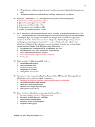 20
Naskah Soal Guru Berprestasi Tahun 2015
D. Mengolah materi pelajaran yang diampusecara kreatif sesuai dengan tingkat perkembangan peserta
didik.
E. Memahami standar kompetensi dan kompetensi dasar mata pelajaran yang diampu.
86. Penelitihan Tindakan Kelas (PTK) merupakan proses spiral yang terdiri dari empat yaitu .......
A. perencanaan, tindakan, pengamatan, refleksi
B. perencanaan, penerapan, evaluasi, refleksi
C. perencanaan, tindakan, refleksi, evluasi
D. evaluasi, perencanaan, tindakan, refleksi
E. refleksi perencanaan, penerapan, evaluasi
87. Ibu Ita, seorang guru IPS berpenampilan sangat energik, Ia sedang melakukan Penetian Tindakan Kelas
(PTK). Hampir setiap hari dia sibuk untuk menganalisis hasil pekerjaan siswanya dan mencoba memberi
komentar yang dapat mendorong siswa untuk bekerja lebih giat. Para siswa ternyata sangat antusias
terhadap usaha Ibu Ita. Karena para siswa merasa pekerjaannya diperiksa dengan cermat, siswapun
membuat pekerjaannya dengan cermat pula. Siswa merasa bahwa ia selalu harus bekerja cermat
sebagaimana Ibu Ita memeriksa pekerjaannya dengan cermat pula. Ilustrasi di atas menggambarkan
manfaat Penelitian Tindakan Kelas (PTK) bagi siswa, dalam hal ini ........
A. Perilaku guru yang melaksanakan PTK menjadi model bagi siswa
B. Guru Mendorong siswa untuk memperbaiki hasil belajarnya
C. Siswa termotivasi oleh cara guru mengajar
D. Siswa dapat memperbaiki proses dan hasil belajarnya
E. Kinerja guru
88. Tujuan penelitian Tindakan Kelas adalah untuk ......
A. mengungkapkan kebenaran
B. menjawab masalah guru
C. memperbaiki kinerja guru
D. mengumpulkan informasi
E. meningkatkan mutu sekolah
89. Kemauan guru untuk melaksanakan Penelitian Tindakan Kelas (PTK) haruslah didukung oleh iklim
sekolah yang memberi kebebasan kepada guru untuk ......
A. Berdiskusi,berkolaborasi, membaca, menulis dan budaya mutu pembelajaran
B. Melakukan perubahan jadwal pelajaran
C. Menetapkan masalah bagi kelasnya
D. Meminta siswa mengikuti perintah guru
E. Meningkatkan profil sekolah
90. Dalam Penelitian tindakan kelas, masalah yang diteliti berasal dari ......
A. kerisauan guru akan kinerjanya di kelas yang diajar
B. keriasauan pendidik akan mutu pendidikan
C. keinginan untuk membantu guru
D. kepedulian peneliti akan kinerja guru
E. memperbaiki kinerja guru
 