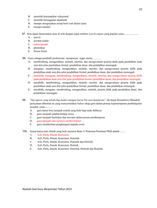 22
Naskah Soal Guru Berprestasi Tahun 2015
B. memiliki ketrampilan vokasional
C. memiliki keunggulan akademik
D. mampu mengerjakan setiap butir soal dalam ujian
E. mampu mandiri
97. Kita dapat menemukan situs di web dengan cepat melalui search engine yang populer yaitu.......................
A. antivir
B. acrobat reader
C. yahoo/google
D. photoshop
E. Power Point
98. Guru sebagai pendidik profesional mempunyai tugas utama……….
A. membimbing, mengarahkan, melatih, menilai, dan mengevaluasi peserta didik pada pendidikan anak
usia dini jalur pendidikan formal, pendidikan dasar, dan pendidikan menengah.
B. mengajar, membimbing, mengarahkan, melatih, menilai, dan mengevaluasi peserta didik pada
pendidikan anak usia dini jalur pendidikan formal, pendidikan dasar, dan pendidikan menengah.
C. mendidik, mengajar, membimbing, mengarahkan, melatih, menilai, dan mengevaluasi peserta didik
pada pendidikan anak usia dini jalur pendidikan formal, pendidikan dasar, dan pendidikan menengah.
D. mendidik, membimbing, mengarahkan, melatih, menilai, dan mengevaluasi peserta didik pada
pendidikan anak usia dini jalur pendidikan formal, pendidikan dasar, dan pendidikan menengah.
E. mendidik, mengajar, membimbing, mengarahkan, melatih, peserta didik pada pendidikan dasar, dan
pendidikan menengah.
99. “Ing ngarso sung tulodo,Ing madyo mangun karso,Tut wuri handayani” (Ki hajar Dewantoro).Manakah
pernyataan dibawah ini yang mencerminkan bukan sikap guru dalam prinsip kepemimpinan pembelajaran
tersebut, yaitu...........
A. guru harus bisa menjadi contoh yang baik bagi anak didiknya
B. guru menjadi sahabat belajar siswa
C. guru menjadi fasilitator dan inovator dalam proses pembelajaran
D. guru menjadi satu-satunya sumber belajar
E. guru memberikan penghargaan kepada siswa
100. Syarat karya tulis ilmiah yang baik menurut Buku V Pedoman Penilaian PKB adalah ……
A. Asli, Perlu, Ilmiah, Konsisten
B. Asli, Perlu, Ilmiah, Konsisten, Sistemik
C. Asli, Perlu, Ilmiah, Konsisten, Sistemik dan Holistik
D. Asli, Perlu, Ilmiah, Konsisten, Holistik
E. Asli, Perlu, Ilmiah, Konsisten, Sistemik, Holistik dan Realsitk
 