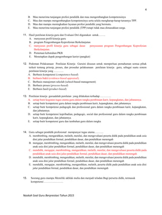 4
Naskah Soal Guru Berprestasi Tahun 2015
B. Mau menerima tunjangan profesi pendidik dan mau mengembangkan kompetensinya
C. Mau dan mampu mengembangkan kompetensinya serta selalu mengharap-harap turunnya TPP.
D. Mau dan mampu meningkatkan layanan profesi pendidik yang bermutu.
E. Mau menerima tunjangan profesi pendidik (TPP) tetapi tidak mau dimasukkan surga.
11. Hasil penilaian kinerja guru dan Evaluasi Diri digunakan untuk……..
A. menyusun profil kinerja guru
B. program Pengembangan Keprofesian Berkelanjutan
C. menyusun profil kinerja guru sebagai dasar penyusunan program Pengembangan Keprofesian
Berkelanjutan.
D. Pemetaan kebutuhan PKB
E. Menetapkan dupak pengembangan karier (pangkat)
12. Pedoman Pelaksanaan Penilaian Kinerja Guruini disusun untuk memperluas pemahaman semua pihak
terkait tentang prinsip, proses, dan prosedur pelaksanaan penilaian kinerja guru, sebagai suatu sistem
penilaian kinerja yang ………..
A. Berbasis kompetensi (competence-based)
B. berbasis bukti (evidence-based appraisal).
C. Berbasis manajemen sekolah (school-based management)
D. Berbasis proses (process-based)
E. Berbasis hasil (product-based)
13. Penilaian kinerja guruadalah penilaian yang dilakukan terhadap …………
A. setiap butir kegiatan tugas utama guru dalam rangka pembinaan karir, kepangkatan, dan jabatannya.
B. setiap butir kompetensi guru dalam rangka pembinaan karir, kepangkatan, dan jabatannya.
C. setiap butir kompetensi pedagogik dan professional guru dalam rangka pembinaan karir, kepangkatan,
dan jabatannya.
D. setiap butir kompetensi kepribadian, pedagogic, social dan professional guru dalam rangka pembinaan
karir, kepangkatan, dan jabatannya.
E. setiap butir kompetensi guru dan tambahan guru dalam rangka
14. Guru sebagai pendidik profesional mempunyai tugas utama……….
A. membimbing, mengarahkan, melatih, menilai, dan mengevaluasi peserta didik pada pendidikan anak usia
dini jalur pendidikan formal, pendidikan dasar, dan pendidikan menengah
B. mengajar, membimbing, mengarahkan, melatih, menilai, dan mengevaluasi peserta didik pada pendidikan
anak usia dini jalur pendidikan formal, pendidikan dasar, dan pendidikan menengah
C. mendidik, mengajar, membimbing, mengarahkan, melatih, menilai, dan mengevaluasi peserta didik pada
pendidikan anak usia dini jalur pendidikan formal, pendidikan dasar, dan pendidikan menengah
D. mendidik, membimbing, mengarahkan, melatih, menilai, dan mengevaluasi peserta didik pada pendidikan
anak usia dini jalur pendidikan formal, pendidikan dasar, dan pendidikan menengah
E. mendidik, mengajar, membimbing, mengarahkan, melatih, peserta didik pada pendidikan anak usia dini
jalur pendidikan formal, pendidikan dasar, dan pendidikan menengah
15. Seorang guru mampu Memiliki akhlak mulia dan menjadi teladan Bagi perserta didik, termasuk
kompetensi …………………
 