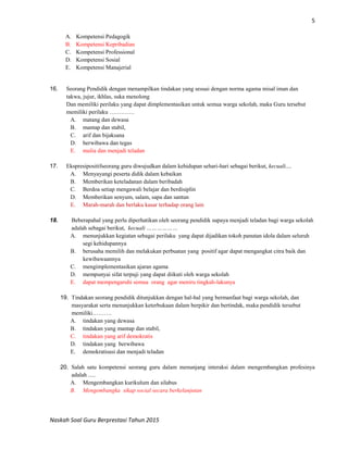 5
Naskah Soal Guru Berprestasi Tahun 2015
A. Kompetensi Pedagogik
B. Kompetensi Kepribadian
C. Kompetensi Professional
D. Kompetensi Sosial
E. Kompetensi Manajerial
16. Seorang Pendidik dengan menampilkan tindakan yang sesuai dengan norma agama misal iman dan
takwa, jujur, ikhlas, suka menolong
Dan memiliki perilaku yang dapat dimplementasikan untuk semua warga sekolah, maka Guru tersebut
memiliki perilaku ………….
A. matang dan dewasa
B. mantap dan stabil,
C. arif dan bijaksana
D. berwibawa dan tegas
E. mulia dan menjadi teladan
17. Ekspresipositifseorang guru diwujudkan dalam kehidupan sehari-hari sebagai berikut, kecuali....
A. Menyayangi peserta didik dalam kebaikan
B. Memberikan keteladanan dalam beribadah
C. Berdoa setiap mengawali belajar dan berdisiplin
D. Memberikan senyum, salam, sapa dan santun
E. Marah-marah dan berlaku kasar terhadap orang lain
18. Beberapahal yang perlu diperhatikan oleh seorang pendidik supaya menjadi teladan bagi warga sekolah
adalah sebagai berikut, kecuali ………………
A. menunjukkan kegiatan sebagai perilaku yang dapat dijadikan tokoh panutan idola dalam seluruh
segi kehidupannya
B. berusaha memilih dan melakukan perbuatan yang positif agar dapat mengangkat citra baik dan
kewibawaannya
C. mengimplementasikan ajaran agama
D. mempunyai sifat terpuji yang dapat diikuti oleh warga sekolah
E. dapat mempengaruhi semua orang agar meniru tingkah-lakunya
19. Tindakan seorang pendidik ditunjukkan dengan hal-hal yang bermanfaat bagi warga sekolah, dan
masyarakat serta menunjukkan keterbukaan dalam berpikir dan bertindak, maka pendidik tersebut
memiliki……….
A. tindakan yang dewasa
B. tindakan yang mantap dan stabil,
C. tindakan yang arif demokratis
D. tindakan yang berwibawa
E. demokratisasi dan menjadi teladan
20. Salah satu kompetensi seorang guru dalam menunjang interaksi dalam mengembangkan profesinya
adalah .....
A. Mengembangkan kurikulum dan silabus
B. Mengembangka sikap social secara berkelanjutan
 