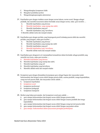 6
Naskah Soal Guru Berprestasi Tahun 2015
C. Mengembangkan kompetensi didik
D. Mengikuti pendidikan profesi
E. Mengembangkanperangkat administrasi
21. Kepribadian guru dengan tindakan sesuai dengan norma hukum, norma sosial. Bangga sebagai
pendidik, dan memiliki konsistensi dalam bertindak sesuai dengan norma, maka guru tersebut ....
A. Memiliki kepribadian yang dewasa
B. Memiliki kepribadian yang mantap dan stabil,
C. Memiliki kepribadian yang arif
D. Memiliki kepribadian yang berwibawa
E.Memiliki akhlak mulia dan menjadi teladan
22. Kepribadian guru dengan perilaku yang berpengaruh positif terhadap peserta didik dan memiliki
perilaku yang disegani, maka guru tersebut ....
A. Memiliki kepribadian yang dewasa
B. Memiliki kepribadian yang mantap dan stabil
C. Memiliki kepribadian yang arif
D. Memiliki kepribadian yang berwibawa
E. Memiliki akhlak mulia dan menjadi teladan
23. Kepribadian guru denganciri-ciri menampilkan kemandirian dalam bertindak sebagai pendidik yang
memiliki etos kerja, maka guru tersebut ....
A. Memiliki kepribadian yang dewasa
B. Memiliki kepribadian yang mantap dan stabil,
C. Memiliki kepribadian yang arif
D. Memiliki kepribadian yang berwibawa
E. Memiliki akhlak mulia dan menjadi teladan
24. Kompetensi guru dengan ditunjukkan kemampuan guru sebagai bagian dari masyarakat untuk
berkomunikasi dan bergaul secara efektif dengan peserta didik, sesama pendidik, tenaga kependidikan,
orang tua/wali peserta didik, dan masyarakat sekitar adalah ....
A. kompetensi kepribadian
B. kompetensi sosial
C. kompetensi profesional
D. kompetensi pedagogik
E. kompetensi manajerial
25. Berikut yang bukan perwujudan dari kompetensi sosial guru adalah ....
A. guru mampu berkomunikasi dan bergaul secara efektif dengan peserta didik
B. guru mampu berkomunikasi dan bergaul secara efektif dengan sesama pendidik dan tenaga
kependidikan
C. guru mampu berkomunikasi dan bergaul secara efektif dengan orang tua/wali peserta didik
D. guru mampu berkomunikasi dan bergaul secara efektif dengan masyarakat sekitar
E. guru mampu berkomunikasi dalam penyusunan perangkat pembelajaran
 