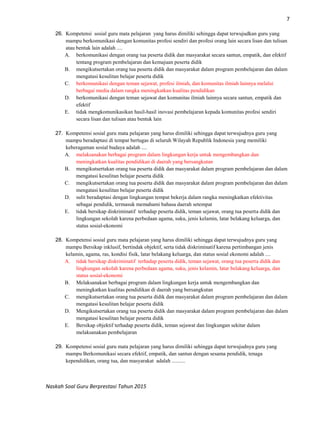 7
Naskah Soal Guru Berprestasi Tahun 2015
26. Kompetensi sosial guru mata pelajaran yang harus dimiliki sehingga dapat terwujudkan guru yang
mampu berkomunikasi dengan komunitas profesi sendiri dan profesi orang lain secara lisan dan tulisan
atau bentuk lain adalah ....
A. berkomunikasi dengan orang tua peserta didik dan masyarakat secara santun, empatik, dan efektif
tentang program pembelajaran dan kemajuan peserta didik
B. mengikutsertakan orang tua peserta didik dan masyarakat dalam program pembelajaran dan dalam
mengatasi kesulitan belajar peserta didik
C. berkomunikasi dengan teman sejawat, profesi ilmiah, dan komunitas ilmiah lainnya melalui
berbagai media dalam rangka meningkatkan kualitas pendidikan
D. berkomunikasi dengan teman sejawat dan komunitas ilmiah lainnya secara santun, empatik dan
efektif
E. tidak mengkomunikasikan hasil-hasil inovasi pembelajaran kepada komunitas profesi sendiri
secara lisan dan tulisan atau bentuk lain
27. Kompetensi sosial guru mata pelajaran yang harus dimiliki sehingga dapat terwujudnya guru yang
mampu beradaptasi di tempat bertugas di seluruh Wilayah Republik Indonesia yang memiliki
keberagaman sosial budaya adalah ....
A. melaksanakan berbagai program dalam lingkungan kerja untuk mengembangkan dan
meningkatkan kualitas pendidikan di daerah yang bersangkutan
B. mengikutsertakan orang tua peserta didik dan masyarakat dalam program pembelajaran dan dalam
mengatasi kesulitan belajar peserta didik
C. mengikutsertakan orang tua peserta didik dan masyarakat dalam program pembelajaran dan dalam
mengatasi kesulitan belajar peserta didik
D. sulit beradaptasi dengan lingkungan tempat bekerja dalam rangka meningkatkan efektivitas
sebagai pendidik, termasuk memahami bahasa daerah setempat
E. tidak bersikap diskriminatif terhadap peserta didik, teman sejawat, orang tua peserta didik dan
lingkungan sekolah karena perbedaan agama, suku, jenis kelamin, latar belakang keluarga, dan
status sosial-ekonomi
28. Kompetensi sosial guru mata pelajaran yang harus dimiliki sehingga dapat terwujudnya guru yang
mampu Bersikap inklusif, bertindak objektif, serta tidak diskriminatif karena pertimbangan jenis
kelamin, agama, ras, kondisi fisik, latar belakang keluarga, dan status sosial ekonomi adalah ....
A. tidak bersikap diskriminatif terhadap peserta didik, teman sejawat, orang tua peserta didik dan
lingkungan sekolah karena perbedaan agama, suku, jenis kelamin, latar belakang keluarga, dan
status sosial-ekonomi
B. Melaksanakan berbagai program dalam lingkungan kerja untuk mengembangkan dan
meningkatkan kualitas pendidikan di daerah yang bersangkutan
C. mengikutsertakan orang tua peserta didik dan masyarakat dalam program pembelajaran dan dalam
mengatasi kesulitan belajar peserta didik
D. Mengikutsertakan orang tua peserta didik dan masyarakat dalam program pembelajaran dan dalam
mengatasi kesulitan belajar peserta didik
E. Bersikap objektif terhadap peserta didik, teman sejawat dan lingkungan sekitar dalam
melaksanakan pembelajaran
29. Kompetensi sosial guru mata pelajaran yang harus dimiliki sehingga dapat terwujudnya guru yang
mampu Berkomunikasi secara efektif, empatik, dan santun dengan sesama pendidik, tenaga
kependidikan, orang tua, dan masyarakat adalah ..........
 