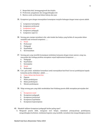 9
Naskah Soal Guru Berprestasi Tahun 2015
C. Berperilaku baik, bertanggungjawab dan disiplin
D. Profesional, pengalaman dan menggembangkan diri
E. Berjiwa sosial, profesional dalam bekerja dan jujur
35. Kompetensi guru dengan menunjukkan kemampuan menjalin hubungan dengan teman sejawat adalah
.....
A. kompetensi ketrampilan
B. kompetensi profesional
C. kompetensi sosial
D. kompetensi pedagogik
E. kompetensi supervisi
36. Seorang guru mampu memahami nilai, adat istiadat dan budaya yang berlaku di masyarakat dalam
mendidik anak termasuk kompetensi ......
A. Sosial
B. Profesional
C. Pedagogik
D. Kepribadian
E. Kewirausahaan
37. Seorang guru yang memiliki kemampuan melakukan kerjasama dengan teman sejawat, orang tua,
masyarakat dan lembaga pembina merupakan wujud implementasi kompetensi ......
A. Pedagogik
B. Kepribadian
C. Ketrampilan
D. Sosial
E. Profesional
38. Cara guru untuk melakukan komunikasi untuk menunjukkan hasil-hasil inovasi pembelajaran kepada
komunitas profesi dilakukan adalah .......
A. Lisan, tulisan dan bentuk lain
B. Paparan
C. Media pembelajaran
D. Bahan pembelajaran
E. Metode pembelajaran
39. Sikap seorang guru yang tidak membedakan latar belakang peserta didik merupakan perwujudan dari
.........
A. Kompetensi sosial
B. Kompetensi pedagogik
C. Kompetensi profesional
D. Kompetensi kepribadian
E. Kompetensi kepemimpinan
40. Manakah indikator kompetensi pedagogik berikut paling tepat?:
A. Mengenali peserta didik, menguasai teori belajar, memahami prinsip-prinsip pembelajaran,
mengembangkan kurikulum, melakukan kegiatan yang mendidik, memahami dan mengembangkan potensi
 