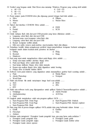 10. Tombol yang berguna untuk Shut Down atau menutup Windows Program yang sedang aktif adalah
a. Alt + F4
b. Alt + F1
c. Alt + F2
d. Ctrl + F4
e. Ctrl + F3
11. Posisi jumper pada CD ROM drive jika dipasang pararel dengan hard disk adalah .......
a. Slave
b. Master
c. Auto
d. Dilepas
e. Master Slave
12. Tipical dari interface CD ROM Drive adalah .......
a. IDE
b. Paralel
c. Serial
d. ESDI
e. SCSI
13. Untuk melepas flash disk dari port USB prosedur yang harus dilakukan adalah .......
a. Langsung cabut flash disk dari port USB
b. Bersama-sama reset komputer cabut flash disk
c. Langsung cabut flash disk dari port USB
d. Restart komputer terlbih dahulu
e. Klik icon safely remove pada taskbar, stop kemudian flash disk dilepas
14. Terjadinya konflik dalam pengaksesan periferal dapat menyebabkan komputer berhenti sedangkan
komputer masih dalam keadaan aktif, peristiwa ini disebut .......
a. Editing
b. Roestart
c. Shutdown
d. Hung
e. Hang
15. Saat yang tepat untuk mengeluarkan disket pada floppy drive adalah .......
a. Setiap saat tanpa melihat aktivitas floppy drive
b. Pada saat floppy drive sudah tidak aktif
c. Saat lampu indikator floppy drive tidak menyala
d. Kapan saja asalkan floppy drive tidak digunakan untuk booting
e. Floppy drive di disable melalui BIOS
16. Softwere tools pada windows yang digunakan untuk menampilkan gambar hasil scanning adalah ..
a. Paint
b. Adode Photoshop
c. Word Paint
d. Media Player
e. Notepad
17. Salah satu format file untuk menyimpan image hasil scan adalah ........
a. XLS
b. TXT
c. PPT
d. DOC
e. JPG
18. Salah satu softwere tools yang dipergunakan untuk aplikasi Optical CharacterRecognition adalah ...
a. Omnipage
b. Adobephotoshop
c. Flash
d. Adobe Premier
e. ACD See
19. Langkah untuk menjalankan salah satu program aplikasi OCR .........
a. Start-Programs-Pilih Omni Page
b. Start-Programs-Pilih Front Page
c. Start-Programs-Pilih Html
d. Start-Programs-Pilih Outlook
e. Start-Programs-Pilih Internet explorer
20. Data yang bisa di proses dengan aplikasi OCR, adalah data yang berbentuk dalam format .......
a. Grafik
b. Flowchart
c. Animasi
d. Gambar
e. Teks
21. Sebelum anda menginstal Perangkat Lunak pengolah kata, apa yang harus anda sediakan ?
a. Perangkat Lunak pengolah kata
b. Perangkat Lunak pengolah angka
c. Perangkat Lunak sistem operasi
d. Perangkat Lunak grafis
e. Perangkat Lunak lembar sebar
 