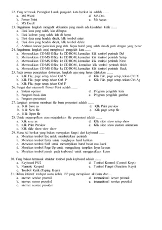 22. Yang termasuk Perangkat Lunak pengolah kata berikut ini adalah .......
a. MS Word
b. Power Point
c. MS Excell
d. MS Dos
e. Ms Acces
23. Bagaimana langkah mengedit dokumen yang masih ada kesalahan ketik .......
a. Blok kata yang salah, lalu di hapus
b. Blok kalimat yang salah, lalu di hapus
c. Blok data yang hendak diedit, klik tombol enter
d. Blok data yang hendak diedit, klik tombol delete
e. Arahkan kursor pada kata yang slah, hapus huruf yang salah dan di ganti dengan yang benar
24. Bagaimana langkah awal menginstal pengolah kata .......
a. Memasukkan CD MS Office ke CD ROM, kemudian klik tombol perintah Del
b. Memasukkan CD MS Office ke CD ROM, kemudian klik tombol perintah Setup
c. Memasukkan CD MS Office ke CD ROM, kemudian klik tombol perintah Next
d. Memasukkan CD MS Office ke CD ROM , kemudian klik tombol perintah finish
e. Memasukkan CD MS Office ke CD ROM, kemudian klik tombol perintah Back
25. Pada proses pencetakan dokumen, langkah apa yang harus dilakukan .......
a. Klik File, page setup, tekan Ctrl V
b. Klik File, page setup, tekan Ctrl P
c. Klik File, page setup, tekan Ctrl F
d. Klik File, page setup, tekan Ctrl X
e. Klik File, page setup, tekan Ctrl Ag
26. Fungsi dari microsoft Power Point adalah .......
a. Sistem operasi
b. Program basis data
c. Program presentasi
d. Program pengolah kata
e. Program pengolah gambar
27. Langkah pertama membuat file baru presentasi adalah .......
a. Klik Save as
b. Klik New file
c. Klik Open file
d. Klik Print preview
e. Klik page setup file
28. Untuk menampilkan atau menjalankan file presentasi adalah .......
a. Klik save as
b. Klik Print Preview
c. Klik slide show view show
d. Klik slide show setup show
e. Klik slide show custom animation
29. Mana hal berikut yang bukan merupakan fungsi dari keyboard .......
a. Menekan tombol Esc untuk membatalkan perintah
b. Menekan tombol Enter untuk menghapus hasil ketikan
c. Menekan tombol Shift untuk menampilkan huruf besar atau kecil
d. Menekan tombol Page Up untuk menggulung tampilan layar ke atas
e. Menekan tombol panah pada keyboard untuk menggerakkan kusor
30. Yang bukan termasuk struktur tombol pada keyboard adalah .......
a. Keyboard PS/2
b. Numeric Keypad
c. Tombol Ketik (Typing Keys)
d. Tombol Kontrol (Control Keys)
e. Tombol Fungsi (Function Keys)
31. Dalam internet terdapat suatu istilah ISP yang merupakan akronim dari ...
a. internet service promail
b. internet server protokol
c. internet service provider
d. international server promail
e. international service protokol
 