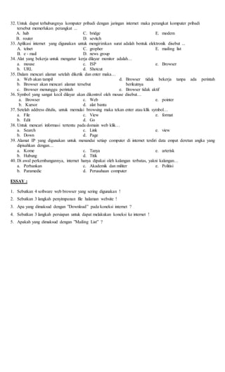 32. Untuk dapat terhubungnya komputer pribadi dengan jaringan internet maka perangkat komputer pribadi
tersebut memerlukan perangkat ...
A. hub
B. router
C. bridge
D. sevitch
E. modem
33. Aplikasi internet yang digunakan untuk mengirimkan surat adalah bentuk elektronik disebut ...
A. telnet
B. e - mail
C. gropher
D. news group
E. mailing list
34. Alat yang bekerja untuk mengatur kerja dilayar monitor adalah…
a. mouse
b. URL
c. ISP
d. Shotcut
e. Browser
35. Dalam mencari alamat setelah diketik dan enter maka…
a. Web akan tampil
b. Browser akan mencari alamat tersebut
c. Browser menunggu perintah
d. Browser tidak bekerja tanpa ada perintah
berikutnya
e. Browser tidak aktif
36. Symbol yang sangat kecil dilayar akan dikontrol oleh mouse disebut…
a. Browser
b. Kursor
c. Web
d. alat bantu
e. pointer
37. Setelah address ditulis, untuk memulai browsing maka tekan enter atau klik symbol…
a. File
b. Edit
c. View
d. Go
e. format
38. Untuk mencari informasi tertentu pada domain web klik…
a. Search
b. Down
c. Link
d. Page
e. view
39. Alamat IP yang digunakan untuk menandai setiap computer di internet terdiri data empat deretan angka yang
dipisahkan dengan…
a. Kome
b. Hubung
c. Tanya
d. Titik
e. arterisk
40. Di awal perkembangannya, internet hanya dipakai oleh kalangan terbatas, yakni kalangan…
a. Perbankan
b. Paramedic
c. Akademik dan militer
d. Perusahaan computer
e. Politisi
ESSAY :
1. Sebutkan 4 software web browser yang sering digunakan !
2. Sebutkan 3 langkah penyimpanan file halaman website !
3. Apa yang dimaksud dengan ”Download” pada koneksi internet ?
4. Sebutkan 3 langkah persiapan untuk dapat melakukan koneksi ke internet !
5. Apakah yang dimaksud dengan ”Mailing List” ?
 