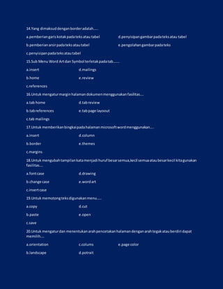 14.Yang dimaksuddenganborderadalah…..
a.pemberiangariskotakpadateksatau tabel d.penyisipangambarpadateksatau tabel
b.pemberianarsirpadateksatautabel e.pengolahangambarpadateks
c.penyisipanpadateksatautabel
15.Sub Menu Word Artdan Symbol terletakpadatab…….
a.insert d.mailings
b.home e.review
c.references
16.Untuk mengaturmarginhalaman dokumenmenggunakanfasilitas….
a.tab home d.tabreview
b.tabreferences e.tabpage layoout
c.tab mailings
17.Untuk memberikanbingkaipadahalamanmicrosoftwordmenggunakan….
a.insert d.column
b.border e.themes
c.margins
18.Untuk mengubahtampilankatamenjadi huruf besarsemua,kecil semuaataubesarkecil kitagunakan
fasilitas….
a.fontcase d.drawing
b.change case e.wordart
c.insertcase
19.Untuk memotongteksdigunakanmenu…..
a.copy d.cut
b.paste e.open
c.save
20.Untuk mengaturdan menentukanarahpencetakanhalamandenganarahtegakatauberdiri dapat
memilih….
a.orientation c.colums e.page color
b.landscape d.potrait
 