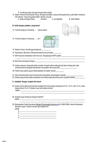 User|
D. cenderung ingin menyatu dengan alam sekitar
12. Dalam memenuhi kebutuhan hidup, terdapat dua faktor yang mempengaruhinya, yaitu faktor eksterna;
dan internal. Yang merupakan faktor internal, kecuali…
A. sikap dan gaya hidup B.selera C. pendapatan D. adat istiadat
B. Isilah dengan jawaban yang benar!
13. Volume bangun di samping…… kubus satuan
14. Volume bangun di samping…….cm3
15. Selain di daun, klorofil juga terdapat di ___________
16. Asbestosis, Bisinosis, Silikosis termasuk jenis penyakit__________
17. ISPA banyak disebabkan oleh rinovirus. Kepanjangan ISPA adalah ____________________________
__________________________________________________________________________________
18. Ikan Paus bernapas dengan ___________________________________________________________
19. Usaha manusia mengolah bahan mentah menjadi bahan setengah jadi atau barang jadi untuk
memperolah keuntungan/nilai tambah merupakan arti sempitdari ____________________
20. Pabrik obat, pabrik pupuk dikelompokkan ke dalam industri__________
21. Ahli pembuatperahu layar berasal dari masyarakat yang tinggal di daerah _____________________
22. Sikap yang penting dalam pergaulan dan bekerja agar dipercaya oleh orang lain adalah____________
C. Jawablah dengan singkat dan benar!
23. Suatu prisma alasnya berbentuk segitiga siku-siku dengan panjang sisi 5 cm, 12 cm, dan 13 cm, serta
tinggi prisma 12 cm. Tentukan luas permukaan prisma!
Jawab : ___________________________________________________________________________
___________________________________________________________________________
24. Apakah yang dimaksud dengan Autotrof?
Jawab: ____________________________________________________________________________
____________________________________________________________________________
25. Berdasarkan Surat Keputusan Menteri Perindustrian Indonesia No.19/M/I/1986, industri dibedakan
Menjadi empat. Tuliskan industri apa sajakah itu?
Jawab:
a. ___________________________________________
b. ___________________________________________
c. ___________________________________________
d. ___________________________________________
 