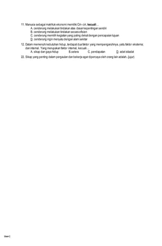 User|
11. Manusia sebagai makhluk ekonomi memiliki Ciri- ciri, kecuali…
A. cenderung melakukan tindakan atas dasar kepentingan sendiri
B. cenderung melakukan tindakan secara efisien
C. cenderung memilih kegiatan yang paling dekatdengan pencapaian tujuan
D. cenderung ingin menyatu dengan alam sekitar
12. Dalam memenuhi kebutuhan hidup, terdapat dua faktor yang mempengaruhinya, yaitu faktor eksterna;
dan internal. Yang merupakan faktor internal, kecuali…
A. sikap dan gaya hidup B.selera C. pendapatan D. adat istiadat
22. Sikap yang penting dalam pergaulan dan bekerja agar dipercaya oleh orang lain adalah..(jujur)
 