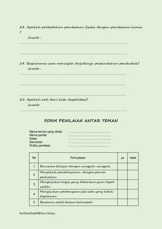 23. Apakah perbedahan perubahan fisika dengan perubahan kimia 
? 
Jawab : 
…………………………………………………………………………………………………………. 
…………………………………………………………………………………………………………. 
24. Bagaimana cara mencegah terjadinya perpindahan penduduk? 
Jawab : 
………………………………………………………………………………………………………… 
………………………………………………………………………………………………………… 
………………………………………………………………………………………………………… 
25. Apakah arti dari kata eksploitasi? 
Jawab: 
…………………………………………………………………………………………………………. 
FORM PENILAIAN ANTAR TEMAN 
Nama teman yang dinilai : …………………………………. 
Nama penilai : …………………………………. 
Kelas : ………………………………..... 
Semester : …………………………………. 
Waktu penilaian : …………….....................……. 
No Pernyataan 
ya 
tidak 
1 Berusaha belajar dengan sungguh-sungguh 
2 
Mengikuti pembelajaran dengan penuh 
perhatian 
3 
Mengerjakan tugas yang diberikan guru tepat 
waktu 
4 
Mengajukan pertanyaan jika ada yang tidak 
dipahami 
5 Berperan aktif dalam kelompok 
Kurtilas/Soal/5B/Heri Mulya 
 