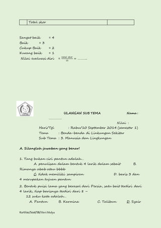 Total skor 
Sangat baik = 4 
Baik = 3 
Cukup Baik = 2 
Kurang baik = 1 
Nilai evaluasi diri = 
Kurtilas/Soal/5B/Heri Mulya 
푡표푡푎푙 푠푘표푟 
15 
= ……….. 
. 
ULANGAN SUB TEMA Nama : 
……………. 
Nilai : 
Hari/Tgl : Rabu/10 September 2014 (semester 1) 
Tema : Benda-benda di Linkungan Sekitar 
Sub Tema : 3. Manusia dan Lingkungan 
A. Silanglah jawaban yang benar! 
1. Yang bukan ciri pantun adalah… 
A. penulisan dalam bentuk 4 larik dalam sebait B. 
Rimanya abab atau bbbb 
C. tidak memiliki sampiran D. baris 3 dan 
4 merupakan tujuan pantun 
2. Bentuk puisi lama yang berasal dari Persia, satu bait terdiri dari 
4 larik, tiap barisnya terdiri dari 8 – 
12 suku kata adalah… 
A. Pantun B. Karmina C. Talibun D. Syair 
 