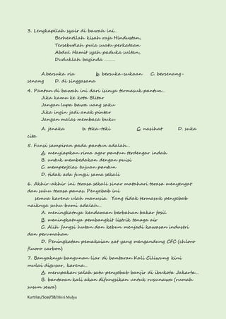 3. Lengkapilah syair di bawah ini… 
Berhentilah kisah raja Hindustan, 
Tersebutlah pula suatu perkataan 
Abdul Hamit syah paduka sultan, 
Duduklah baginda ……… 
A.bersuka ria b. bersuka-sukaan C. bersenang-senang 
D. di singgasana 
4. Pantun di bawah ini dari isinya termasuk pantun… 
Jika kamu ke kota Blitar 
Jangan lupa bawa uang saku 
Jika ingin jadi anak pintar 
Jangan malas membaca buku 
A. jenaka b. teka-teki C. nasihat D. suka 
cita 
5. Funsi sampiran pada pantun adalah… 
A. menyiapkan rima agar pantun terdengar indah 
B. untuk membedakan dengan puisi 
C. memperjelas tujuan pantun 
D. tidak ada fungsi sama sekali 
6. Akhir-akhir ini terasa sekali sinar matahari terasa menyengat 
dan suhu terasa panas. Penyebab ini 
semua karena ulah manusia. Yang tidak termasuk penyebab 
naiknya suhu bumi adalah… 
A. meningkatnya kendaraan berbahan bakar fosil 
B. meningkatnya pembangkit listrik tenaga air 
C. Alih fungsi hutan dan kebun menjadi kawasan industri 
dan perumahan 
D. Peningkatan pemakaian zat yang mengandung CFC (chloro 
fluoro carbon) 
7. Banyaknya bangunan liar di bantaran Kali Ciliwung kini 
mulai digusur, karena… 
A. merupakan salah satu penyebab banjir di ibukota Jakarta… 
B. bantaran kali akan difungsikan untuk rusunawa (rumah 
susun sewa) 
Kurtilas/Soal/5B/Heri Mulya 
 