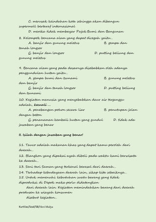 C. merusak keindahan kota sehingga akan dibangun 
supermall bertaraf internasional 
D. mereka tidak membayar Pajak Bumi dan Bangunan 
8. Kelompok bencana alam yang dapat dicegah yaitu… 
A. banjir dan gunung meletus B. gempa dan 
tanah longsor 
C. banjir dan longsor D. putting beliung dan 
gunung meletus 
9. Bencana alam yang pada dasarnya disebabkan oleh adanya 
penggundulan hutan yaitu… 
A. gempa bumi dan tsunami B. gunung meletus 
dan banjir 
C. banjir dan tanah longsor D. putting beliung 
dan tsunami 
10. Kegiatan manusia yang menyebabkan daur air terganggu 
adalah, kecuali .... 
A. penebangan pohon secara liar B. penutupan jalan 
dengan beton 
C. penanaman kembali hutan yang gundul D. tidak ada 
jawaban yang benar 
II. Isilah dengan jawaban yang benar! 
11. Tauco adalah makanan khas yang dapat kamu peroleh dari 
daerah… 
12. Blangkon yang dipakai ayah dibeli pada waktu kami berwisata 
ke daerah… 
13. Seni tari Saman yang terkenal berasal dari daerah… 
14. Terhadap kebudayaan daerah lain, sikap kita sebaiknya… 
15. Untuk memenuhi kebutuhan suatu barang yang tidak 
diproduksi di Depok maka perlu didatangkan 
dari daerah lain. Kegiatan memindahkan barang dari daerah 
produsen ke wiayah konsumen 
disebut kegiatan… 
Kurtilas/Soal/5B/Heri Mulya 
 