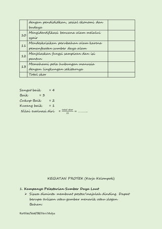 dengan pendididkan, sosial ekonomi dan 
budaya 
10 
Mengidentifikasi bencana alam melalui 
syair 
11 
Mendeskrisikan perubahan alam karena 
pemanfaatan sumber daya alam 
12 
Menjelaskan fungsi sampiran dan isi 
pantun 
13 
Memahami pola hubungan manusia 
dengan lingkungan sekitarnya 
Total skor 
Sangat baik = 4 
Baik = 3 
Cukup Baik = 2 
Kurang baik = 1 
Nilai evaluasi diri = 
Kurtilas/Soal/5B/Heri Mulya 
푡표푡푎푙 푠푘표푟 
15 
= ……….. 
KEGIATAN PROYEK (Kerja Kelompok) 
1. Kampanye Pelestarian Sumber Daya Laut 
 Siswa diminta membuat poster/majalah dinding. Dapat 
berupa tulisan atau gambar menarik atau slogan 
Bahan: 
 