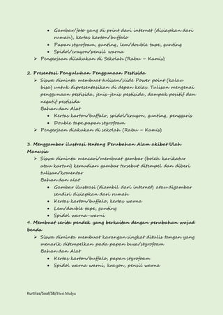  Gambar/foto yang di print dari internet (disiapkan dari 
rumah), kertas karton/buffalo 
 Papan styrofoam, gunting, lem/double tape, gunting 
 Spidol/crayon/pensil warna 
 Pengerjaan dilakukan di Sekolah (Rabu – Kamis) 
2. Presentasi Penyuluhan Penggunaan Pestisida 
 Siswa diminta membuat tulisan/slide Power point (kalau 
bisa) untuk dipresentasikan di depan kelas. Tulisan mengenai 
penggunaan pestisida, jenis-jenis pestisida, dampak positif dan 
negatif pestisida 
Bahan dan Alat 
 Kertas karton/buffalo, spidol/krayon, gunting, penggaris 
 Double tape,papan styrofoam 
 Pengerjaan diakukan di sekolah (Rabu – Kamis) 
3. Menggambar ilustrasi tentang Perubahan Alam akibat Ulah 
Manusia 
 Siswa diminta mencari/membuat gambar (boleh karikatur 
atau kartun) kemudian gambar tersebut ditempel dan diberi 
tulisan/komentar 
Bahan dan alat 
 Gambar ilustrasi (diambil dari internet) atau digambar 
sendiri disiapkan dari rumah 
 Kertas karton/buffalo, kertas warna 
 Lem/double tape, gunting 
 Spidol warna-warni 
4. Membuat cerita pendek yang berkaitan dengan perubahan wujud 
benda 
 Siswa diminta membuat karangan singkat ditulis tangan yang 
menarik ditempelkan pada papan busa/styrofoam 
Bahan dan Alat 
 Kertas karton/buffalo, papan styrofoam 
 Spidol warna warni, krayon, pensil warna 
Kurtilas/Soal/5B/Heri Mulya 
 