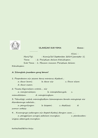Kurtilas/Soal/5B/Heri Mulya 
ULANGAN SUB TEMA Nama : 
……………. 
Nilai : 
Hari/Tgl : Kamis/25 September 2014 (semester 1) 
Tema : 2. Peristiwa dalam Kehidupan 
Sub Tema : 1. Macam-macam Peristiwa dalam 
Kehidupan 
A. Silanglah jawaban yang benar! 
1. Perputaran air secara terus menerus disebut.... 
a. daur bumi b. daur air c. Daur alam 
d. daur awan 
2. Tawas digunakan untuk…. air 
a. menjernihkan b. memperbanyak c. 
memutihkan d. mengeringkan 
3. Teknologi untuk meningkatkan kemampuan tanah menyerap air 
diantaranya adalah… 
a. penyulingan b. biopori c. destilasi d. 
sumur artesis 
4. . Kurangnya cadangan air dapat diatasi dengan cara ... . 
a. penggalian sungai sedalam mungkin c. pembuatan 
irigasi sebanyak mungkin 
 