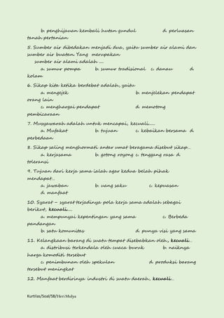 b. penghijauan kembali hutan gundul d. perluasan 
tanah pertanian 
5. Sumber air dibedakan menjadi dua, yaitu sumber air alami dan 
sumber air buatan. Yang merupakan 
sumber air alami adalah .... 
a. sumur pompa b. sumur tradisional c. danau d. 
kolam 
6. Sikap kita ketika berdebat adalah, yaitu 
a. mengejek b. menjelekan pendapat 
orang lain 
c. menghargai pendapat d. memotong 
pembicaraan 
7. Musyawarah adalah untuk mencapai, kecuali...... 
a. Mufakat b. tujuan c. kebaikan bersama d. 
perbedaan 
8. Sikap saling menghormati antar umat beragama disebut sikap… 
a. kerjasama b. gotong royong c. tenggang rasa d. 
toleransi 
9. Tujuan dari kerja sama ialah agar kedua belah pihak 
mendapat… 
a. jawaban b. uang saku c. kepuasan 
d. manfaat 
10. Syarat – syarat terjadinya pola kerja sama adalah sebagai 
berikut, kecuali..... 
a. mempunyai kepentingan yang sama c. Berbeda 
pandangan 
b. satu komunitas d. punya visi yang sama 
11. Kelangkaan barang di suatu tempat disebabkan oleh, kecuali… 
a. distribusi terkendala oleh cuaca buruk b. naiknya 
harga komoditi tersebut 
c. penimbunan oleh spekulan d. produksi barang 
tersebut meningkat 
12. Manfaat berdirinya industri di suatu daerah, kecuali… 
Kurtilas/Soal/5B/Heri Mulya 
 