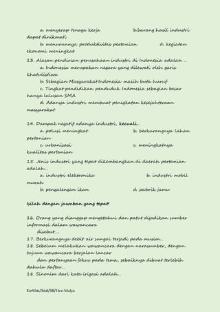 a. menyerap tenaga kerja b.barang hasil industri 
dapat dinikmati 
b. menurunnya produktivitas pertanian d. kegiatan 
ekonomi meningkat 
13. Alasan pendirian perusahaan industri di Indonesia adalah … 
a. Indonesia merupakan negara yang dilewati oleh garis 
khatulistiwa 
b. Sebagian Masyarakat Indonesia masih buta huruf 
c. Tingkat pendidikan penduduk Indonesia sebagian besar 
hanya lulusan SMA 
d. Adanya industri membuat penigkatan kesejahteraan 
masyarakat 
14. Dampak negatif adanya industri, kecuali… 
a. polusi meningkat b. berkurangnya lahan 
pertanian 
c. urbanisasi c. meningkatnya 
kualitas pertanian 
15. Jenis industri yang tepat dikembangkan di daerah pertanian 
adalah… 
a. industri elektronika b. industri mobil 
murah 
b. pengalengan ikan d. pabrik jamu 
Isilah dengan jawaban yang tepat! 
16. Orang yang dianggap mengetahui dan patut dijadikan sumber 
informasi dalam wawancara 
disebut…. 
17. Berkurangnya debit air sungai terjadi pada musim… 
18. Sebelum melakukan wawancara dengan narasumber, dengan 
tujuan wawancara berjalan lancar 
dan pertanyaan fokus pada tema, sebaiknya dibuat terlebih 
dahulu daftar… 
18. Sinonim dari kata irigasi adalah… 
Kurtilas/Soal/5B/Heri Mulya 
 