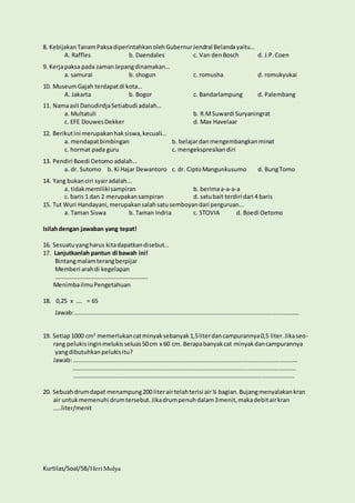 8. Kebijakan Tanam Paksa diperintahkan oleh Gubernur Jendral Belanda yaitu… 
A. Raffles b. Daendales c. Van den Bosch d. J.P. Coen 
9. Kerja paksa pada zaman Jepang dinamakan… 
a. samurai b. shogun c. romusha d. romukyukai 
10. Museum Gajah terdapat di kota… 
A. Jakarta b. Bogor c. Bandarlampung d. Palembang 
11. Nama asli Danudirdja Setiabudi adalah… 
a. Multatuli b. R.M Suwardi Suryaningrat 
c. EFE Douwes Dekker d. Max Havelaar 
12. Berikut ini merupakan hak siswa, kecuali… 
a. mendapat bimbingan b. belajar dan mengembangkan minat 
c. hormat pada guru c. mengekspresikan diri 
13. Pendiri Boedi Oetomo adalah… 
a. dr. Sutomo b. Ki Hajar Dewantoro c. dr. Cipto Mangunkusumo d. Bung Tomo 
14. Yang bukan ciri syair adalah… 
a. tidak memiliki sampiran b. berima a-a-a-a 
c. baris 1 dan 2 merupakan sampiran d. satu bait terdiri dari 4 baris 
15. Tut Wuri Handayani, merupakan salah satu semboyan dari perguruan… 
a. Taman Siswa b. Taman Indria c. STOVIA d. Boedi Oetomo 
Isilah dengan jawaban yang tepat! 
16. Sesuatu yang harus kita dapatkan disebut… 
17. Lanjutkanlah pantun di bawah ini! 
Bintang malam terang berpijar 
Memberi arah di kegelapan 
…………………………………………………….. 
Menimba ilmu Pengetahuan 
18. 0,25 x …. = 65 
Jawab: …………………………………………………………………………………………………………………………………… 
19. Setiap 1000 cm2 memerlukan cat minyak sebanyak 1,5 liter dan campurannya 0,5 liter. Jika seo-rang 
pelukis ingin melukis seluas 50 cm x 60 cm. Berapa banyak cat minyak dan campurannya 
yang dibutuhkan pelukis itu? 
Jawab: …………………………………………………………………………………………………………………………………… 
………………………………………………………………………………………………………………………………….. 
…………………………………………………………………………………………………………………………………. 
20. Sebuah drum dapat menampung 200 liter air telah terisi air ¼ bagian. Bujang menyalakan kran 
air untuk memenuhi drum tersebut. Jika drum penuh dalam 3 menit, maka debit air kran 
…..liter/menit 
Kurtilas/Soal/5B/Heri Mulya 
 