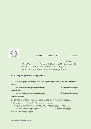 Kurtilas/Soal/5B/Heri Mulya 
ULANGAN SUB TEMA Nama : 
……………. 
Nilai : 
Hari/Tgl : Rabu/08 Oktober 2014 (semester 1) 
Tema : 2. Peristiwa dalam Kehidupan 
Sub Tema : 3. Manusia dan Peristiwa Alam 
A. Silanglah jawaban yang benar! 
1. Berkurangnya cadangan air dengan cepat disebabkan, kecuali 
oleh…. 
a. bertambahnya penduduk b. bertambahnya 
polusi air 
c. berkurangnya luas hutan d. bertambahnya 
curah hujan 
2. Contoh perilaku warga masyarakat yang memperhatikan 
keterlaksanaan hak dan kewajiban warga 
negara dalam bermasyarakat di antaranya, kecuali ........ 
a. Taat membayar pajak c. turut menjaga 
keamanan lingkungan 
 