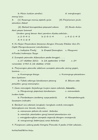 b. Main hakim sendiri d. menghargai 
orang lain 
3. (1) Rasanya manis seperti gula (3) Perjalanan jauh 
semakin dekat 
(2) Berkat transportasi pesawat udara (4) Buah duku 
dari pasar kramat 
Urutan yang benar dari pantun diatas adalah… 
a. 2-3-4-1 b. 2-3-1-4 c. 4-2-1-4-3 
d. 4-1-2-3 
4. Ki Hajar Dewantara bersama dengan Douwes Dekker dan Dr. 
Cipto Mangunkusumo mendirikan … 
a. Indische Partij b. Empat Serangkai c. Masyumi 
d.Partai Indonesia Raya 
5. Sumpah pemuda dibacakan pada tanggal . . . . 
a. 27 oktober 2011 b. 28 september 1930 c. 29 
november 1945 d. 28 oktober 1928 
6. Perjuangan pemuda sebelum sumpah pemuda sering gagal, 
karena . . . . . 
a. Kurangnya biaya c. Kurangnya persatuan 
dan ksatuan 
b. Tidak adanya kendaraan perang d. Belum ada 
presiden yang memimpin 
7. Cara mencegah terjadinya hujan asam adalah, kecuali.... 
a. Mengurangi populasi kendaraan c. menambah 
hutan kota 
b. Pembatasan cerobong asap pabrik d. Memperbanyak 
kawasan industri 
8. Berikut ini adalah langkah-langkah untuk mencegah 
kelangkaan air tanah, kecuali… 
a. menanam pohon di areal terbuka 
b. memilih peralatan yang hemat pemakaian air 
c. menggabungkan sampah organik dengan anorganik 
d. mengurangi betonisasi area terbuka 
9. Pimpinan sidang pada Kongres Pemuda II pada 1928 adalah… 
Kurtilas/Soal/5B/Heri Mulya 
 
