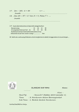 17. (6n - 20) : 2 = 50 n = …. 
Jawab: ……………………………………………………………………………………………. 
18. Jika 2X + 3Y = 17 dan X = 4, Maka Y = ….. 
Jawab: 
……………………………………………………………………………………………………… 
19. Suatu data kebutuhan air diperoleh sebagai berikut: 
Banyak orang 15 18 21 30 
Air yang diperlukan per hari (L) 45 54 63 90 
Buatlah persamaan matematika kebutuhan airnya 
Kebutuhan air per hari untuk n orang = ……………... liter 
20. Salah satu usaha yang dilakukan untuk menghemat air adalah menggunakan air sesuai dengan.... 
Kurtilas/Soal/5B/Heri Mulya 
ULANGAN SUB TEMA Nama : 
……………. 
Nilai : 
Hari/Tgl : Senin/27 Oktober 2014 (semester 1) 
Tema : 3. Kerukunan dalam Bermasyarakat 
Sub Tema : 1. Bentuk-bentuk Kerukunan 
 