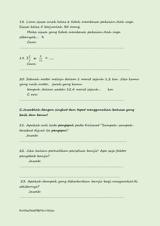 18. Lima siswa anak kelas 6 tidak membawa pakaian olah raga. 
Siswa kelas 5 berjumlah 30 orang. 
Maka siswa yang tidak membawa pakaian olah raga 
sebanyak…. % 
Cara: 
………………………………………………………………………………………………………… 
19. 3 2 
3 
x 
9 
11 
= ….. 
Cara: 
……………………………………………………………………………………………………………… 
20. Sebuah motor melaju dalam 1 menit sejauh 1,2 km. Jika kamu 
yang naik motor, jarak yang kamu 
tempuh dalam waktu 12,4 menit sejauh… km 
C ara: 
………………………………………………………………………………………………………… 
C.Jawablah dengan singkat dan tepat menggunakan bahasa yang 
baik dan benar! 
21. Apakah arti kata pengepul pada Kalimat “Sampah-sampah 
tersebut dijual ke pengepul” 
Jawab: 
…………………………………………………………………………………………………………… 
22. Jika kalian perhatikan peristiwa banjir! Apa saja faktor 
penyebab banjir? 
Jawab: 
…………………………………………………………………………………………………..…… 
……………………………………………………………………………………………….…… 
23. Apakah dampak yang ditimbulkan banjir bagi masyarakat di 
sekitarnya? 
Jawab: 
………………………………………………………………………………………………………… 
Kurtilas/Soal/5B/Heri Mulya 
 