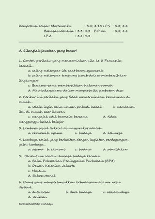 Kompetensi Dasar: Matematika : 3.4; 4.13 I.P.S : 3.4; 4.4 
Bahasa Indonesia : 3.3; 4.3 P.P.Kn : 3.4; 4.4 
I.P.A : 3.4; 4.3 
________________________________________________________________________________ 
A. Silanglah jawaban yang benar! 
1. Contoh perilaku yang mencerminkan sila ke 3 Pancasila, 
kecuali… 
a. saling melempar ide saat bermusyawarah 
b. saling melempar tanggung jawab dalam membersihkan 
lingkungan 
c. Bersama-sama membersihkan halaman rumah 
d. Mau bekerjasama dalam memperbaiki jembatan desa 
2. Berikut ini perilaku yang tidak mencerminkan kerukunan di 
rumah… 
a. selalu ingin tahu urusan pribadi kakak b. membantu 
ibu di rumah saat liburan 
c. mengajak adik bermain bersama d. tidak 
mengganggu kakak belajar 
3. Lembaga sosial terkecil di masyarakat adalah.. 
a. ekonomi b. agama c. budaya d. keluarga 
4. Lembaga sosial yang berkaitan dengan kegiatan perdagangan, 
yaitu lembaga… 
a. agama b. ekonomi c. budaya d. pendidikan 
5. Berikut ini contoh lembaga budaya kecuali.. 
a. Balai Pelestarian Peninggalan Purbakala (BP3) 
b. Dewan Kesenian Jakarta 
c. Museum 
d. Bakosurtanal 
6. Orang yang mempertunjukkan kebudayaan di luar negri 
disebut… 
a. duta besar b. duta budaya c. atase budaya 
d. seniman 
Kurtilas/Soal/5B/Heri Mulya 
 