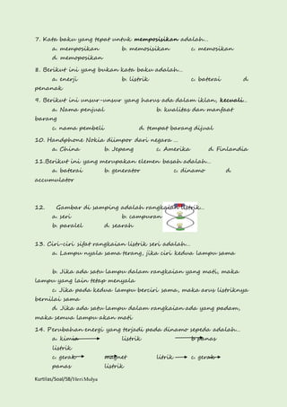 7. Kata baku yang tepat untuk memposisikan adalah… 
a. memposikan b. memosisikan c. memosikan 
d. memoposikan 
8. Berikut ini yang bukan kata baku adalah… 
a. enerji b. listrik c. baterai d. 
penanak 
9. Berikut ini unsur-unsur yang harus ada dalam iklan, kecuali… 
a. Nama penjual b. kualitas dan manfaat 
barang 
c. nama pembeli d. tempat barang dijual 
10. Handphone Nokia diimpor dari negara … 
a. China b. Jepang c. Amerika d. Finlandia 
11.Berikut ini yang merupakan elemen basah adalah… 
a. baterai b. generator c. dinamo d. 
accumulator 
12. Gambar di samping adalah rangkaian listrik… 
a. seri b. campuran 
b. paralel d. searah 
13. Ciri-ciri sifat rangkaian listrik seri adalah… 
a. Lampu nyala sama terang, jika ciri kedua lampu sama 
b. Jika ada satu lampu dalam rangkaian yang mati, maka 
lampu yang lain tetap menyala 
c. Jika pada kedua lampu berciri sama, maka arus listriknya 
bernilai sama 
d. Jika ada satu lampu dalam rangkaian ada yang padam, 
maka semua lampu akan mati 
14. Perubahan energi yang terjadi pada dinamo sepeda adalah… 
a. kimia listrik b panas 
listrik 
c. gerak magnet litrik c. gerak 
panas listrik 
Kurtilas/Soal/5B/Heri Mulya 
 