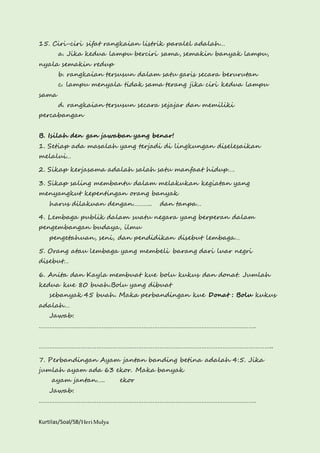 15. Ciri-ciri sifat rangkaian listrik paralel adalah… 
a. Jika kedua lampu berciri sama, semakin banyak lampu, 
nyala semakin redup 
b. rangkaian tersusun dalam satu garis secara berurutan 
c. lampu menyala tidak sama terang jika ciri kedua lampu 
sama 
d. rangkaian tersusun secara sejajar dan memiliki 
percabangan 
B. Isilah den gan jawaban yang benar! 
1. Setiap ada masalah yang terjadi di lingkungan diselesaikan 
melalui… 
2. Sikap kerjasama adalah salah satu manfaat hidup…. 
3. Sikap saling membantu dalam melakukan kegiatan yang 
menyangkut kepentingan orang banyak 
harus dilakuan dengan……….. dan tanpa… 
4. Lembaga publik dalam suatu negara yang berperan dalam 
pengembangan budaya, ilmu 
pengetahuan, seni, dan pendidikan disebut lembaga… 
5. Orang atau lembaga yang membeli barang dari luar negri 
disebut… 
6. Anita dan Kayla membuat kue bolu kukus dan donat. Jumlah 
kedua kue 80 buah.Bolu yang dibuat 
sebanyak 45 buah. Maka perbandingan kue Donat : Bolu kukus 
adalah… 
Jawab: 
……………………………………………………………………………………………………………. 
…………………………………………………………………………………………………………………….. 
7. Perbandingan Ayam jantan banding betina adalah 4:5. Jika 
jumlah ayam ada 63 ekor. Maka banyak 
ayam jantan….. ekor 
Jawab: 
……………………………………………………………………………………………………………. 
Kurtilas/Soal/5B/Heri Mulya 
 