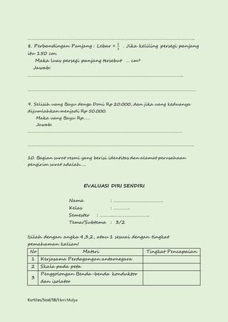 …………………………………………………………………………………………………………………….. 
8. Perbandingan Panjang : Lebar = 
Kurtilas/Soal/5B/Heri Mulya 
2 
3 
. Jika keliling persegi panjang 
itu 150 cm. 
Maka luas persegi panjang tersebut … cm2 
Jawab: 
…………………………………………………………………………………………………………….. 
……………………………………………………………………………………………………………………… 
9. Selisih uang Bayu denga Doni Rp 20.000, dan jika uang keduanya 
dijumlahkan menjadi Rp 50.000. 
Maka uang Bayu Rp…… 
Jawab: 
……………………………………………………………………………………………………………………… 
………………………………………………………………………………………………………………………………. 
10. Bagian surat resmi yang berisi identitas dan alamat perusahaan 
pengirim surat adalah….. 
EVALUASI DIRI SENDIRI 
Nama : …………………………………. 
Kelas : …………. 
Semester : ………..……………………….. 
Tema/Subtema : 3/2 
Isilah dengan angka 4,3,2, atau 1 sesuai dengan tingkat 
pemahaman kalian! 
No Materi Tingkat Pencapaian 
1 Kerjasama Perdagangan antarnegara 
2 Skala pada peta 
3 
Penggolongan Benda-benda konduktor 
dan isolator 
 