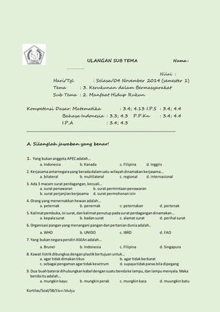 Kurtilas/Soal/5B/Heri Mulya 
ULANGAN SUB TEMA Nama : 
……………. 
Nilai : 
Hari/Tgl : Selasa/04 November 2014 (semester 1) 
Tema : 3. Kerukunan dalam Bermasyarakat 
Sub Tema : 2. Manfaat Hidup Rukun 
Kompetensi Dasar: Matematika : 3.4; 4.13 I.P.S : 3.4; 4.4 
Bahasa Indonesia : 3.3; 4.3 P.P.Kn : 3.4; 4.4 
I.P.A : 3.4; 4.3 
________________________________________________________________________________ 
A. Silanglah jawaban yang benar! 
1. Yang bukan anggota APEC adalah… 
a. Indonesia b. Kanada c. Filipina d. Inggris 
2. Kerjasama antarnegara yang berada dalam satu wilayah dinamakan kerjasama… 
a. bilateral b. multilateral c. regional d. internasional 
3. Ada 3 macam surat perdagangan, kecuali… 
a. surat penawaran b. surat permintaan penawaran 
b. surat perjanjian kerjasama d. surat permohonan izin 
4. Orang yang menernakkan hewan adalah… 
a. peternak b. penernak c. peternakan d. pertenak 
5. Kalimat pembuka, isi surat, dan kalimat penutup pada surat perdagangan dinamakan… 
a. kepala surat b. badan surat c. alamat surat d. perihal surat 
6. Organisasi pangan yang menangani pangan dan pertanian dunia adalah.. 
a. WHO b. UNIDO c. IBRD d. FAO 
7. Yang bukan negara pendiri ASEAn adalah… 
a. Brunei b. Indonesia c. Filipina d. Singapura 
8. Kawat listrik dibungkus dengan plastik bertujuan untuk… 
a. agar tidak dimakan tikus b. agar tidak berkarat 
c. sebagai pengaman agar tidak kesetrum d. supaya tidak panas bila dipegang 
9. Dua buah baterai dihubungkan kabel dengan suatu benda ke lampu, dan lampu menyala. Maka 
benda itu adalah… 
a. mungkin kayu b. mungkin perak c. mungkin kaca d. muungkin batu 
 