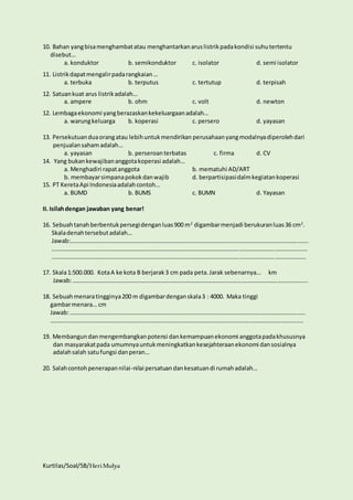 10. Bahan yang bisa menghambat atau menghantarkan arus listrik pada kondisi suhu tertentu 
disebut… 
a. konduktor b. semikonduktor c. isolator d. semi isolator 
11. Listrik dapat mengalir pada rangkaian … 
a. terbuka b. terputus c. tertutup d. terpisah 
12. Satuan kuat arus listrik adalah… 
a. ampere b. ohm c. volt d. newton 
12. Lembaga ekonomi yang berazaskan kekeluargaan adalah… 
a. warung keluarga b. koperasi c. persero d. yayasan 
13. Persekutuan dua orang atau lebih untuk mendirikan perusahaan yang modalnya diperoleh dari 
penjualan saham adalah… 
a. yayasan b. perseroan terbatas c. firma d. CV 
14. Yang bukan kewajiban anggota koperasi adalah… 
a. Menghadiri rapat anggota b. mematuhi AD/ART 
b. membayar simpana pokok dan wajib d. berpartisipasi dalm kegiatan koperasi 
15. PT Kereta Api Indonesia adalah contoh… 
a. BUMD b. BUMS c. BUMN d. Yayasan 
II. Isilah dengan jawaban yang benar! 
16. Sebuah tanah berbentuk persegi dengan luas 900 m2 digambar menjadi berukuran luas 36 cm2. 
Skala denah tersebut adalah… 
Jawab:……………………………………………………………………………………………………………………………………………. 
………………………………………………………………………………………………………………………………………………………. 
……………………………………………………………………………………………………………………………………………………… 
17. Skala 1:500.000. Kota A ke kota B berjarak 3 cm pada peta. Jarak sebenarnya… km 
Jawab: ………………………………………………………………………………………………………………………………………….. 
18. Sebuah menara tingginya 200 m digambar dengan skala 3 : 4000. Maka tinggi 
gambar menara… cm 
Jawab: ………………………………………………………………………………………………………………………………………….. 
…………………………………………………………………………………………………………………………………………………….. 
19. Membangun dan mengembangkan potensi dan kemampuan ekonomi anggota pada khususnya 
dan masyarakat pada umumnya untuk meningkatkan kesejahteraan ekonomi dan sosialnya 
adalah salah satu fungsi dan peran… 
20. Salah contoh penerapan nilai-nilai persatuan dan kesatuan di rumah adalah… 
Kurtilas/Soal/5B/Heri Mulya 
 