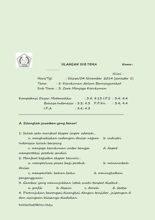Kurtilas/Soal/5B/Heri Mulya 
ULANGAN SUB TEMA Nama : 
……………. 
Nilai : 
Hari/Tgl : Selasa/04 November 2014 (semester 1) 
Tema : 3. Kerukunan dalam Bermasyarakat 
Sub Tema : 3. Cara Menjaga Kerukunan 
Kompetensi Dasar: Matematika : 3.4; 4.13 I.P.S : 3.4; 4.4 
Bahasa Indonesia : 3.3; 4.3 P.P.Kn : 3.4; 4.4 
I.P.A : 3.4; 4.3 
________________________________________________________________________________ 
A. Silanglah jawaban yang benar! 
1. Salah satu manfaat ekspor impor adalah… 
a. menghabiskan cadangan devisa negara b. industri 
Indonesia kalah bersaing 
c. menjaga kerukunan antar bangsa d. dapat 
memproteksi produk sendiri 
2. Manfaat kegiatan ekspor kecuali… 
a. memperluas pasar bagi produk b. menanmbah 
devisa 
c. memperoleh bahan baku d. meningkatkan 
pengangguran 
3. Gambar yang menunjukkan letak suatu tempat disebut… 
a. grafik b. desain c. denah d. sketsa 
4. Pertunjukan barongsai dirangkai dengan tanjidor, jaipongan d 
dan sisingaan biasanya diadakan 
 